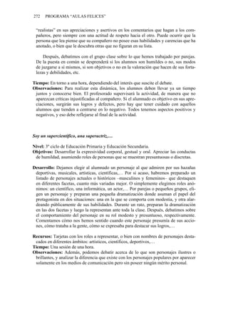 272 PROGRAMA “AULAS FELICES”
“realistas” en sus apreciaciones y asertivos en los comentarios que hagan a los com-
pañeros, pero siempre con una actitud de respeto hacia el otro. Puede ocurrir que la
persona que lea piense que su compañero no posee esas habilidades y carencias que ha
anotado, o bien que le descubra otras que no figuran en su lista.
Después, debatimos con el grupo clase sobre lo que hemos trabajado por parejas.
De la puesta en común se desprenderá si los alumnos son humildes o no, sus modos
de juzgarse a sí mismos, si son objetivos o no en la valoración que hacen de sus forta-
lezas y debilidades, etc.
Tiempo: En torno a una hora, dependiendo del interés que suscite el debate.
Observaciones: Para realizar esta dinámica, los alumnos deben llevar ya un tiempo
juntos y conocerse bien. El profesorado supervisará la actividad, de manera que no
aparezcan críticas injustificadas al compañero. Si el alumnado es objetivo en sus apre-
ciaciones, surgirán sus logros y defectos, pero hay que tener cuidado con aquellos
alumnos que tienden a centrarse en lo negativo. Todos tenemos aspectos positivos y
negativos, y eso debe reflejarse al final de la actividad.
Soy un supercientífico, una superactriz,…
Nivel: 3º ciclo de Educación Primaria y Educación Secundaria.
Objetivos: Desarrollar la expresividad corporal, gestual y oral. Apreciar las conductas
de humildad, asumiendo roles de personas que se muestran presuntuosas o discretas.
Desarrollo: Dejamos elegir al alumnado un personaje al que admiren por sus hazañas
deportivas, musicales, artísticas, científicas,… Por si acaso, habremos preparado un
listado de personajes actuales o históricos –masculinos y femeninos– que destaquen
en diferentes facetas, cuanto más variadas mejor. O simplemente elegimos roles anó-
nimos: un científico, una informática, un actor,… Por parejas o pequeños grupos, eli-
gen un personaje y preparan una pequeña dramatización donde asuman el papel del
protagonista en dos situaciones: una en la que se comporta con modestia, y otra alar-
deando públicamente de sus habilidades. Durante un rato, preparan la dramatización
en las dos facetas y luego la representan ante toda la clase. Después, debatimos sobre
el comportamiento del personaje en su rol modesto y presuntuoso, respectivamente.
Comentamos cómo nos hemos sentido cuando este personaje presumía de sus accio-
nes, cómo trataba a la gente, cómo se expresaba para destacar sus logros,…
Recursos: Tarjetas con los roles a representar, o bien con nombres de personajes desta-
cados en diferentes ámbitos: artísticos, científicos, deportivos,…
Tiempo: Una sesión de una hora.
Observaciones: Además, podemos debatir acerca de lo que son personajes ilustres o
brillantes, y analizar la diferencia que existe con los personajes populares por aparecer
solamente en los medios de comunicación pero sin poseer ningún mérito personal.
 