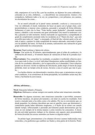 Fortalezas personales (2). Propuestas específicas 275
rido, empujamos al ir en la fila y por las escaleras, no dejamos las cosas ordenadas y
colocadas en su sitio, chillamos,…; y descubrimos sus consecuencias: tiramos a los
compañeros, hablamos todos a la vez, no compartimos y nos peleamos, nos caemos,
no encontramos las cosas,…
En un mural colocado en la pared vamos anotando: conductas y consecuencias.
Una vez elaborado el mural, trataremos de hacer un pacto con el grupo clase, com-
prometiéndonos a mejorar estas conductas, pensando y actuando de forma diferente.
Sellaremos el trato con la frase “Trato hecho, jamás deshecho”, chocando nuestras
manos y dándole a este momento una gran solemnidad. Este mural lo tendremos visi-
ble y presente en todo momento. Iremos realizando un seguimiento y comprobando el
grado de cumplimiento anotando todos los incidentes en el “Diario de clase”, que será
accesible para todos (el “súper” o encargado, al final del día, valorará quién se ha sal-
tado el pacto y quiénes lo están cumpliendo de manera adecuada, renovando el pacto
con las palabras del trato). Al final de la semana, realizaremos una valoración en gran
grupo analizando las consecuencias.
Recursos: Papel continuo y lápices de colores.
Tiempo: Una sesión de 30 minutos, aproximadamente, para el relato de conductas y la
elaboración del mural, y 10 minutos diarios de valoración al final de la jornada esco-
lar.
Observaciones: Tras comprobar los resultados, se pueden ir recibiendo refuerzos posi-
tivos para toda la clase o a nivel individual (barajaremos ambas posibilidades en fun-
ción de los resultados obtenidos y de la repercusión en el alumnado). Estos refuerzos
pueden ser diversos: recibir un diploma de felicitación, poder elegir el rincón de juego
preferido, tener un tiempo extra de recreo, llevarse a casa el cuento que más le gus-
ta,…
Los hechos diarios van demostrando a nuestros chicos que, si pensásemos un poco
estas conductas, si no actuásemos de forma precipitada, los resultados serían muy dis-
tintos y facilitarían la convivencia.
Adivina, adivinanza…
Nivel: Educación Infantil y Primaria.
Objetivos: Habituarse a actuar siempre con cautela, incluso ante situaciones conocidas.
Desarrollo: En algunas ocasiones, ante situaciones conocidas o previsibles, actuamos
de forma mecánica, sin pensar previamente y sin tener en cuenta los resultados. Esto
ocurre a menudo tanto a los niños como a los adultos. Por eso es conveniente que, ya
desde pequeños, los alumnos descubran que aun en aquellos casos que dominamos y
controlamos puede haber diferentes respuestas, y el hecho de no actuar con cautela
(dando tiempo, reflexionando o pensando previamente) puede demostrarnos que las
cosas no son siempre de la misma manera o como nosotros las conocemos. A través
de esta actividad queremos trabajar en los alumnos este aspecto, pero presentándolo
de forma divertida (los errores asumidos con humor se digieren mejor).
En primer lugar, presentaremos a los alumnos diversos cuentos tradicionales muy
conocidos, y les pediremos que cambien sus finales y otras partes de la historia. Poste-
 