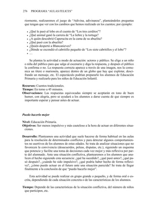 276 PROGRAMA “AULAS FELICES”
riormente, realizaremos el juego de “Adivina, adivinanza”, planteándoles preguntas
que tengan que ver con los cambios que hemos realizado en los cuentos; por ejemplo:
• ¿Qué le pasó al lobo en el cuento de “Los tres cerditos”?
• ¿Qué animal ganó la carrera de “La liebre y la tortuga?
• ¿A quién descubrió Caperucita en la cama de su abuelita?
• ¿Qué pasó con la abuelita?
• ¿Quién despertó a Blancanieves?
• ¿Dónde se escondió el cabritillo pequeño de “Los siete cabritillos y el lobo”?
• …
Se plantea la actividad a modo de actuación: actores y público. Se elige a un niño
o niña del público para que salga al escenario y diga la respuesta, y después el público
la confirma o no. La respuesta correcta aparece a través de una imagen, nos la comu-
nica un títere o marioneta, aparece dentro de un globo que hay que explotar, desci-
frando un mensaje, etc. El espectáculo podrían prepararlo los alumnos de Educación
Primaria y realizarlo para los niños de Educación Infantil.
Recursos: Cuentos tradicionales.
Tiempo: En torno a 45 minutos.
Observaciones: Las respuestas equivocadas siempre se aceptarán en tono de buen
humor, con alegría, pero se ayudará a los alumnos a darse cuenta de que siempre es
importante esperar y pensar antes de actuar.
Puedo hacerlo mejor
Nivel: Educación Primaria.
Objetivos: Ser menos impulsivo y más cauteloso a la hora de actuar en diferentes situa-
ciones.
Desarrollo: Planteamos una actividad que suele hacerse de forma habitual en las aulas
para la resolución de determinados conflictos y para detectar algunos comportamien-
tos no asertivos de los alumnos de estas edades. Se trata de analizar situaciones que no
favorecen la convivencia (desacuerdos, peleas, disputas, etc.), siguiendo un esquema
que potencie y facilite una toma de decisiones cada vez mejor y más reflexiva por par-
te del alumnado. Ante una situación conflictiva, plantearemos a los alumnos que ana-
licen el hecho siguiendo esta secuencia: ¿qué ha sucedido?, ¿qué pasó antes?, ¿qué pa-
só después?, ¿cuándo he sido impulsivo?, ¿qué podría haber hecho de forma reflexi-
va?, ¿cómo puedo actuar en el futuro ante una situación parecida? Se trata de llegar
finalmente a la conclusión de que “puedo hacerlo mejor”.
Esta actividad se puede realizar en grupo grande o pequeño, y de forma oral o es-
crita, dependiendo de cada situación concreta o de las características de los alumnos.
Tiempo: Depende de las características de la situación conflictiva, del número de niños
que participen, etc.
 
