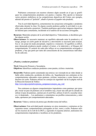 Fortalezas personales (2). Propuestas específicas 279
Podríamos consensuar con nuestros alumnos algún acuerdo en el que se gratifi-
quen los comportamientos prudentes con puntos o tarjetas. Otra opción es instaurar
varios premios simbólicos en las competiciones deportivas del Centro; por ejemplo,
además del premio al “pichichi”, añadir el premio al jugador más prudente.
Tras la actividad deportiva, comentaremos las actuaciones arriesgadas o prudentes
observadas durante la clase. En alguna ocasión podemos grabar la actividad si es po-
sible, para analizarla a posteriori. También podríamos aprovechar imágenes deportivas
de Internet para comentarlas, incidiendo en el análisis de las acciones arriesgadas.
Recursos: Materiales propios de la actividad deportiva. Videocámara, si decidimos gra-
bar alguna sesión.
Observaciones: Es necesario mantener un equilibrio adecuado entre la prudencia y el
riesgo, porque un cierto grado de iniciativa y atrevimiento es necesario para avanzar.
Eso sí: sin actuar de modo precipitado, impulsivo o temerario. El equilibrio es difícil,
pues demasiada prudencia puede conducir al temor, a la indecisión y al bloqueo del
comportamiento. El carácter de cada niño influye en su comportamiento arriesgado o
prudente, y hay que partir por tanto del conocimiento de las características individua-
les de cada uno.
¡Peatón y conductor prudente!
Nivel: Educación Primaria y Secundaria.
Objetivos: Identificar conductas prudentes como peatón, ciclista o motorista.
Desarrollo: Podemos partir comentando una noticia o un visionado de un vídeo donde se
hable sobre conducción, accidentes de tráfico, etc. Seguidamente nos centramos en los
comportamientos adecuados como peatones, ciclistas, motoristas o como futuros con-
ductores de coche. Podemos utilizar los consejos de seguridad vial de la página web de
la Dirección General de Tráfico:
http://www.dgt.es/portal/es/prensa_campanas/consejos_seg_vial/
Nos centramos en algunos comportamientos imprudentes como peatones; por ejem-
plo: cruzar un paso de peatones con el semáforo rojo, cruzar una calle por la calzada sin
utilizar el paso de peatones, caminar por el carril bici, utilizar el móvil o escuchar músi-
ca e ir despistado,… Los analizamos y comentamos sus posibles consecuencias y, entre
todos, apostamos por comportamientos adecuados.
Recursos: Vídeos y noticias de prensa que aborden temas del tráfico.
Observaciones: Esta actividad puede retomarse en otros momentos y centrarnos en los
siguientes temas: comportamientos arriesgados en bici, moto y coche. Podemos utili-
zar los recursos de la web de la DGT y, siguiendo el esquema anterior, analizamos los
comportamientos imprudentes e incidimos en los prudentes.
 