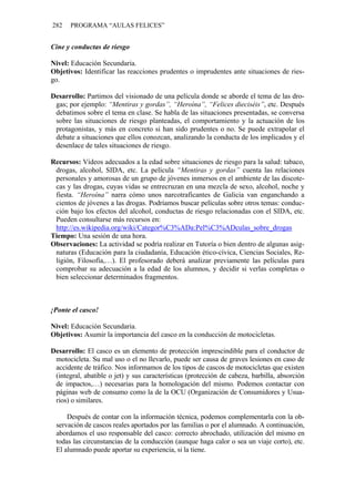 282 PROGRAMA “AULAS FELICES”
Cine y conductas de riesgo
Nivel: Educación Secundaria.
Objetivos: Identificar las reacciones prudentes o imprudentes ante situaciones de ries-
go.
Desarrollo: Partimos del visionado de una película donde se aborde el tema de las dro-
gas; por ejemplo: “Mentiras y gordas”, “Heroína”, “Felices dieciséis”, etc. Después
debatimos sobre el tema en clase. Se habla de las situaciones presentadas, se conversa
sobre las situaciones de riesgo planteadas, el comportamiento y la actuación de los
protagonistas, y más en concreto si han sido prudentes o no. Se puede extrapolar el
debate a situaciones que ellos conozcan, analizando la conducta de los implicados y el
desenlace de tales situaciones de riesgo.
Recursos: Vídeos adecuados a la edad sobre situaciones de riesgo para la salud: tabaco,
drogas, alcohol, SIDA, etc. La película “Mentiras y gordas” cuenta las relaciones
personales y amorosas de un grupo de jóvenes inmersos en el ambiente de las discote-
cas y las drogas, cuyas vidas se entrecruzan en una mezcla de sexo, alcohol, noche y
fiesta. “Heroína” narra cómo unos narcotraficantes de Galicia van enganchando a
cientos de jóvenes a las drogas. Podríamos buscar películas sobre otros temas: conduc-
ción bajo los efectos del alcohol, conductas de riesgo relacionadas con el SIDA, etc.
Pueden consultarse más recursos en:
http://es.wikipedia.org/wiki/Categor%C3%ADa:Pel%C3%ADculas_sobre_drogas
Tiempo: Una sesión de una hora.
Observaciones: La actividad se podría realizar en Tutoría o bien dentro de algunas asig-
naturas (Educación para la ciudadanía, Educación ético-cívica, Ciencias Sociales, Re-
ligión, Filosofía,…). El profesorado deberá analizar previamente las películas para
comprobar su adecuación a la edad de los alumnos, y decidir si verlas completas o
bien seleccionar determinados fragmentos.
¡Ponte el casco!
Nivel: Educación Secundaria.
Objetivos: Asumir la importancia del casco en la conducción de motocicletas.
Desarrollo: El casco es un elemento de protección imprescindible para el conductor de
motocicleta. Su mal uso o el no llevarlo, puede ser causa de graves lesiones en caso de
accidente de tráfico. Nos informamos de los tipos de cascos de motocicletas que existen
(integral, abatible o jet) y sus características (protección de cabeza, barbilla, absorción
de impactos,…) necesarias para la homologación del mismo. Podemos contactar con
páginas web de consumo como la de la OCU (Organización de Consumidores y Usua-
rios) o similares.
Después de contar con la información técnica, podemos complementarla con la ob-
servación de cascos reales aportados por las familias o por el alumnado. A continuación,
abordamos el uso responsable del casco: correcto abrochado, utilización del mismo en
todas las circunstancias de la conducción (aunque haga calor o sea un viaje corto), etc.
El alumnado puede aportar su experiencia, si la tiene.
 