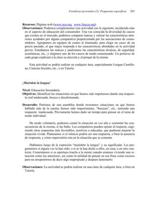 Fortalezas personales (2). Propuestas específicas 283
Recursos: Páginas web (www.ocu.org, www.feaccu.org).
Observaciones: Podemos complementar esta actividad con la siguiente, incidiendo más
en el aspecto de educación del consumidor. Una vez conocida la diversidad de cascos
que existen en el mercado, podemos comparar marcas y valorar las características ante-
riores ayudados por alguna comparativa proporcionada por las asociaciones de consu-
midores. Agrupamos en equipos de cuatro al alumnado, para elegir un casco de un
precio pactado, el que mejor responda a las características abordadas en la actividad
previa. Estudiamos las marcas y analizamos las características técnicas, de seguridad,
económicas, etc., y elegimos uno de los cascos de modo consensuado. Un portavoz de
cada grupo explicará a la clase su elección y el porqué de la misma.
Esta actividad se podría realizar en cualquier área, especialmente Lengua Castella-
na, Ciencias Sociales, etc., o en Tutoría.
¡Muérdete la lengua!
Nivel: Educación Secundaria.
Objetivos: Identificar las situaciones en que hemos sido impetuosos dando una respues-
ta oral inadecuada, brusca o desafortunada.
Desarrollo: Partimos de una asamblea donde recreamos situaciones en que hemos
hablado más de la cuenta, hemos sido impertinentes, “bocazas”, etc., teniendo una
respuesta inadecuada. Previamente hemos dado un tiempo para pensar en el tema de
modo individual.
De modo voluntario, podemos contar la situación en voz alta y comentar las con-
secuencias de la misma, si las hubo. Los compañeros pueden opinar al respecto, sugi-
riendo otras respuestas más favorables, asertivas o educadas, que pudieran mejorar la
situación vivida. Planteamos si el silencio podría ser una respuesta, o bien la ausencia
de respuesta, y cómo repercutiría esta en la situación que se comenta.
Hablamos luego de la expresión “muérdete la lengua” y su significado. Les pre-
guntamos si alguna vez la han oído, o si se la han dicho a ellos, en casa, o en otro con-
texto. Comentamos si es oportuno traerla a la mente cuando estamos viviendo una si-
tuación como las anteriores, así como la utilidad de pensar en esa frase como recurso
para no arrepentirnos de decir algo inapropiado y después lamentarlo.
Observaciones: La actividad se podría realizar en una clase de cualquier área, o bien en
Tutoría.
 
