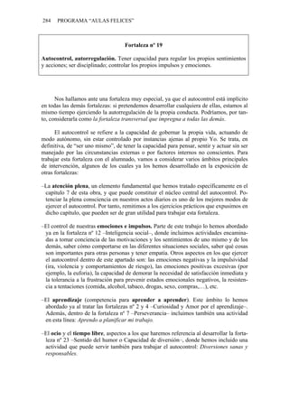 284 PROGRAMA “AULAS FELICES”
Fortaleza nº 19
Autocontrol, autorregulación. Tener capacidad para regular los propios sentimientos
y acciones; ser disciplinado; controlar los propios impulsos y emociones.
Nos hallamos ante una fortaleza muy especial, ya que el autocontrol está implícito
en todas las demás fortalezas: si pretendemos desarrollar cualquiera de ellas, estamos al
mismo tiempo ejerciendo la autorregulación de la propia conducta. Podríamos, por tan-
to, considerarla como la fortaleza transversal que impregna a todas las demás.
El autocontrol se refiere a la capacidad de gobernar la propia vida, actuando de
modo autónomo, sin estar controlado por instancias ajenas al propio Yo. Se trata, en
definitiva, de “ser uno mismo”, de tener la capacidad para pensar, sentir y actuar sin ser
manejado por las circunstancias externas o por factores internos no conscientes. Para
trabajar esta fortaleza con el alumnado, vamos a considerar varios ámbitos principales
de intervención, algunos de los cuales ya los hemos desarrollado en la exposición de
otras fortalezas:
–La atención plena, un elemento fundamental que hemos tratado específicamente en el
capítulo 7 de esta obra, y que puede constituir el núcleo central del autocontrol. Po-
tenciar la plena consciencia en nuestros actos diarios es uno de los mejores modos de
ejercer el autocontrol. Por tanto, remitimos a los ejercicios prácticos que expusimos en
dicho capítulo, que pueden ser de gran utilidad para trabajar esta fortaleza.
–El control de nuestras emociones e impulsos. Parte de este trabajo lo hemos abordado
ya en la fortaleza nº 12 –Inteligencia social–, donde incluimos actividades encamina-
das a tomar conciencia de las motivaciones y los sentimientos de uno mismo y de los
demás, saber cómo comportarse en las diferentes situaciones sociales, saber qué cosas
son importantes para otras personas y tener empatía. Otros aspectos en los que ejercer
el autocontrol dentro de este apartado son: las emociones negativas y la impulsividad
(ira, violencia y comportamientos de riesgo), las emociones positivas excesivas (por
ejemplo, la euforia), la capacidad de demorar la necesidad de satisfacción inmediata y
la tolerancia a la frustración para prevenir estados emocionales negativos, la resisten-
cia a tentaciones (comida, alcohol, tabaco, drogas, sexo, compras,…), etc.
–El aprendizaje (competencia para aprender a aprender). Este ámbito lo hemos
abordado ya al tratar las fortalezas nº 2 y 4 –Curiosidad y Amor por el aprendizaje–.
Además, dentro de la fortaleza nº 7 –Perseverancia– incluimos también una actividad
en esta línea: Aprendo a planificar mi trabajo.
–El ocio y el tiempo libre, aspectos a los que haremos referencia al desarrollar la forta-
leza nº 23 –Sentido del humor o Capacidad de diversión–, donde hemos incluido una
actividad que puede servir también para trabajar el autocontrol: Diversiones sanas y
responsables.
 