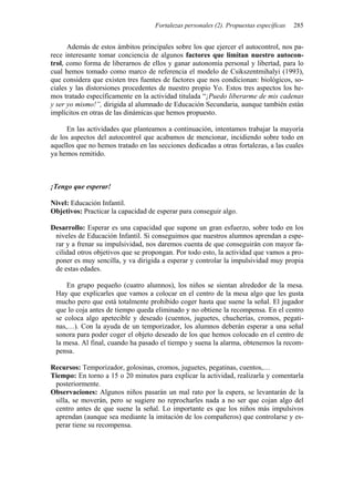 Fortalezas personales (2). Propuestas específicas 285
Además de estos ámbitos principales sobre los que ejercer el autocontrol, nos pa-
rece interesante tomar conciencia de algunos factores que limitan nuestro autocon-
trol, como forma de liberarnos de ellos y ganar autonomía personal y libertad, para lo
cual hemos tomado como marco de referencia el modelo de Csikszentmihalyi (1993),
que considera que existen tres fuentes de factores que nos condicionan: biológicos, so-
ciales y las distorsiones procedentes de nuestro propio Yo. Estos tres aspectos los he-
mos tratado específicamente en la actividad titulada “¡Puedo liberarme de mis cadenas
y ser yo mismo!”, dirigida al alumnado de Educación Secundaria, aunque también están
implícitos en otras de las dinámicas que hemos propuesto.
En las actividades que planteamos a continuación, intentamos trabajar la mayoría
de los aspectos del autocontrol que acabamos de mencionar, incidiendo sobre todo en
aquellos que no hemos tratado en las secciones dedicadas a otras fortalezas, a las cuales
ya hemos remitido.
¡Tengo que esperar!
Nivel: Educación Infantil.
Objetivos: Practicar la capacidad de esperar para conseguir algo.
Desarrollo: Esperar es una capacidad que supone un gran esfuerzo, sobre todo en los
niveles de Educación Infantil. Si conseguimos que nuestros alumnos aprendan a espe-
rar y a frenar su impulsividad, nos daremos cuenta de que conseguirán con mayor fa-
cilidad otros objetivos que se propongan. Por todo esto, la actividad que vamos a pro-
poner es muy sencilla, y va dirigida a esperar y controlar la impulsividad muy propia
de estas edades.
En grupo pequeño (cuatro alumnos), los niños se sientan alrededor de la mesa.
Hay que explicarles que vamos a colocar en el centro de la mesa algo que les gusta
mucho pero que está totalmente prohibido coger hasta que suene la señal. El jugador
que lo coja antes de tiempo queda eliminado y no obtiene la recompensa. En el centro
se coloca algo apetecible y deseado (cuentos, juguetes, chucherías, cromos, pegati-
nas,…). Con la ayuda de un temporizador, los alumnos deberán esperar a una señal
sonora para poder coger el objeto deseado de los que hemos colocado en el centro de
la mesa. Al final, cuando ha pasado el tiempo y suena la alarma, obtenemos la recom-
pensa.
Recursos: Temporizador, golosinas, cromos, juguetes, pegatinas, cuentos,…
Tiempo: En torno a 15 o 20 minutos para explicar la actividad, realizarla y comentarla
posteriormente.
Observaciones: Algunos niños pasarán un mal rato por la espera, se levantarán de la
silla, se moverán, pero se sugiere no reprocharles nada a no ser que cojan algo del
centro antes de que suene la señal. Lo importante es que los niños más impulsivos
aprendan (aunque sea mediante la imitación de los compañeros) que controlarse y es-
perar tiene su recompensa.
 