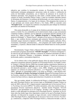 Psicología Positiva aplicada a la Educación: Educación Positiva 25
educativa que combina la investigación reciente en Psicología Positiva con dos
tradicionales estrategias pedagógicas: narraciones orales de cuentos y celebración de
ciclos de festividades comunitarias, con el objetivo de potenciar en la escuela las
fortalezas personales. Este programa ha sido usado y testado durante cuatro años en
colegios en North Lincolnshire (Reino Unido), y entre los resultados obtenidos destaca
el incremento del bienestar y la confianza del profesorado, así como mejoras en la con-
fianza, el comportamiento y los logros de los alumnos. Otro programa más reciente en
el que participa esta misma autora (Proctor y Fox Eades, 2009) es conocido como
“Strengths Gym”, un conjunto de cuadernos con propuestas para trabajar las fortalezas
personales con alumnos de Secundaria.
Otra autora destacable en el campo de las fortalezas personales aplicadas a la edu-
cación es Jenifer Fox (no confundirla con la anteriormente citada, ya que curiosamente
comparten nombre y apellido), que ha elaborado un programa educativo basado en for-
talezas (Fox, 2008), conocido como “Affinities Program” o “Strong Planet” (“Pro-
grama de Afinidades” o “Planeta Fuerte”), dirigido en sus inicios a la Educación Secun-
daria, y que combina diversas estrategias para potenciar fortalezas personales en el
alumnado: juegos interactivos digitales y DVDs, actividades grupales, películas, libros,
excursiones, tecnologías, presentaciones,… Este programa está siendo ampliado en la
actualidad y, al parecer, abarcará desde la Educación Infantil hasta los niveles postobli-
gatorios.
Recientemente, Yeager, Fisher y Shearon (2011) han publicado en Estados Unidos
un interesante programa denominado “SMART Strengths” (“Fortalezas Inteligentes”).
Se trata de una guía dirigida a detectar y potenciar las fortalezas personales de niños y
jóvenes de Educación Primaria y Secundaria, destinada a servir de referencia a
profesorado, padres y entrenadores deportivos.
En los últimos años se han publicado algunas obras de especial interés que hacen
referencia a programas educativos basados en la Psicología Positiva. En España, Carme-
lo Vázquez y Gonzalo Hervás (2008) han recogido algunas experiencias educativas en
su obra Psicología Positiva Aplicada, entre las que figuran el “Programa de promoción
del desarrollo personal y social” (López y otros, 2008) –dirigido a la prevención del
malestar y la violencia en contextos educativos–, y el “Programa VIP” (Marujo y Neto,
2008) –aplicado en comunidades pobres y de riesgo en Portugal–. Cabe destacar tam-
bién el Handbook of Positive Psychology in Schools (Manual de Psicología Positiva en
las Escuelas, editado por Gilman, Huebner y Furlong, 2009), una referencia básica para
conocer las bases teóricas y algunas aproximaciones a la práctica en este ámbito.
Hay que resaltar, además, la celebración del Primer y el Segundo Congreso Mun-
dial sobre Psicología Positiva, que tuvieron lugar en Philadelphia (Estados Unidos) en
junio de 2009 y julio de 2011, respectivamente, organizados por la International Positi-
ve Psychology Association (IPPA).6
En ambos encuentros, entre otros muchos temas, se
presentaron diversas experiencias educativas –incluido nuestro Programa “AULAS
FELICES”, que presentamos en el II Congreso– llevadas a cabo en diferentes países
donde se están aplicando los principios de la Psicología Positiva. Asimismo, en los úl-
timos años han tenido lugar otros importantes eventos en los que la Psicología Positiva
aplicada a la Educación ha ocupado un lugar relevante: varias Conferencias Europeas
sobre Psicología Positiva, organizadas por la European Network for Positive Psycholo-
gy; conferencias y simposios sobre Psicología Positiva y Educación llevadas a cabo en
 