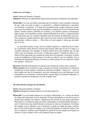 Fortalezas personales (2). Propuestas específicas 287
Cada cosa a su tiempo
Nivel: Educación Infantil y Primaria.
Objetivos: Entrenar la capacidad de esperar hasta encontrar el momento más adecuado.
Desarrollo: Con esta actividad se pretende que los alumnos vayan tomando conciencia
de que “cada cosa tiene su lugar y su momento”, y debemos habituarnos a encontrar
ese momento y respetarlo. A lo largo de la jornada escolar, surgen numerosas ocasio-
nes en que los alumnos tienen que acostumbrarse a esperar por no ser el momento más
idóneo: cuando estamos subiendo las escaleras y los alumnos quieren comunicarnos
algún asunto; en la asamblea, cuando estamos hablando de un tema y expresan hechos
que nada tienen que ver; cuando responden antes de terminar de plantearles una cues-
tión o pregunta; cuando interfieren para contar sus cosas mientras están hablando otras
dos personas –adultos o niños–;… Para ellos es lo más urgente y tienen que descubrir
que no es así.
La actividad consiste en que, ante la conducta impulsiva e inoportuna de un alum-
no, la profesora utilice diversos recursos para hacerle saber que ese no es el lugar o el
momento adecuado. Por ejemplo, la maestra podría llevar una medalla: por un lado
verde y por otro naranja, con el texto “¡Tengo que esperar!” Cuando los niños no ac-
túan de forma adecuada (nos cuentan las cosas fuera de momento y de lugar), la tutora
se gira la medalla por el lado naranja y los niños ya saben lo que eso significa. Con el
alumnado de Educación Primaria, el recurso a utilizar puede ser una expresión verbal,
por ejemplo: “Ahora no”.
Recursos: Medalla elaborada por la maestra con cartulina de colores, lana y pinturas.
Observaciones: En el momento en que se produzca el hecho, la profesora se colocará la
medalla por el lado naranja o utilizará la expresión acordada –“Ahora no” –, pero no
hará ningún otro tipo de comentario, sino que continuará con la actividad que se esté
realizando en ese momento. Posteriormente, cuando llegue el momento adecuado, se
pueden comentar las incidencias con todo el grupo clase.
Me autocontrolo en juegos de movimiento
Nivel: Educación Infantil y Primaria.
Objetivos: Regular la impulsividad en la actividad deportiva.
Desarrollo: Las actividades deportivas, los juegos tradicionales, etc., tienen una faceta
de trabajo del autocontrol con el alumnado. El juego del pañuelo es uno de los que se
prestan para trabajar este objetivo. Seguiremos las normas de este juego tradicional.
Marcamos en el campo de juego dos líneas enfrentadas a una determinada distancia, a
unos 5 metros de un eje central (donde se colocará un niño con el pañuelo). Se forman
dos equipos con los alumnos, que se numeran y ocupan un campo de juego, colocán-
dose en fila enfrente del otro equipo, con el niño del pañuelo en medio de ambos. Este
dice un número y saldrán a por el pañuelo los niños de los dos equipos que tengan ese
número. El que lo atrape vuelve con el pañuelo hasta su campo.
 