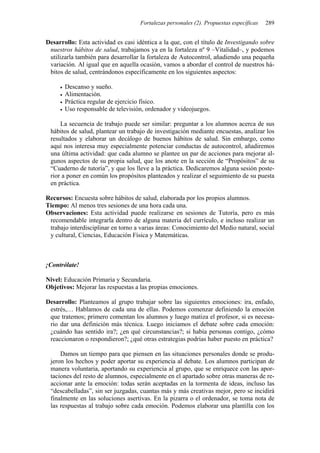 Fortalezas personales (2). Propuestas específicas 289
Desarrollo: Esta actividad es casi idéntica a la que, con el título de Investigando sobre
nuestros hábitos de salud, trabajamos ya en la fortaleza nº 9 –Vitalidad–, y podemos
utilizarla también para desarrollar la fortaleza de Autocontrol, añadiendo una pequeña
variación. Al igual que en aquella ocasión, vamos a abordar el control de nuestros há-
bitos de salud, centrándonos específicamente en los siguientes aspectos:
• Descanso y sueño.
• Alimentación.
• Práctica regular de ejercicio físico.
• Uso responsable de televisión, ordenador y videojuegos.
La secuencia de trabajo puede ser similar: preguntar a los alumnos acerca de sus
hábitos de salud, plantear un trabajo de investigación mediante encuestas, analizar los
resultados y elaborar un decálogo de buenos hábitos de salud. Sin embargo, como
aquí nos interesa muy especialmente potenciar conductas de autocontrol, añadiremos
una última actividad: que cada alumno se plantee un par de acciones para mejorar al-
gunos aspectos de su propia salud, que los anote en la sección de “Propósitos” de su
“Cuaderno de tutoría”, y que los lleve a la práctica. Dedicaremos alguna sesión poste-
rior a poner en común los propósitos planteados y realizar el seguimiento de su puesta
en práctica.
Recursos: Encuesta sobre hábitos de salud, elaborada por los propios alumnos.
Tiempo: Al menos tres sesiones de una hora cada una.
Observaciones: Esta actividad puede realizarse en sesiones de Tutoría, pero es más
recomendable integrarla dentro de alguna materia del currículo, e incluso realizar un
trabajo interdisciplinar en torno a varias áreas: Conocimiento del Medio natural, social
y cultural, Ciencias, Educación Física y Matemáticas.
¡Contrólate!
Nivel: Educación Primaria y Secundaria.
Objetivos: Mejorar las respuestas a las propias emociones.
Desarrollo: Planteamos al grupo trabajar sobre las siguientes emociones: ira, enfado,
estrés,… Hablamos de cada una de ellas. Podemos comenzar definiendo la emoción
que tratemos; primero comentan los alumnos y luego matiza el profesor, si es necesa-
rio dar una definición más técnica. Luego iniciamos el debate sobre cada emoción:
¿cuándo has sentido ira?; ¿en qué circunstancias?; si había personas contigo, ¿cómo
reaccionaron o respondieron?; ¿qué otras estrategias podrías haber puesto en práctica?
Damos un tiempo para que piensen en las situaciones personales donde se produ-
jeron los hechos y poder aportar su experiencia al debate. Los alumnos participan de
manera voluntaria, aportando su experiencia al grupo, que se enriquece con las apor-
taciones del resto de alumnos, especialmente en el apartado sobre otras maneras de re-
accionar ante la emoción: todas serán aceptadas en la tormenta de ideas, incluso las
“descabelladas”, sin ser juzgadas, cuantas más y más creativas mejor, pero se incidirá
finalmente en las soluciones asertivas. En la pizarra o el ordenador, se toma nota de
las respuestas al trabajo sobre cada emoción. Podemos elaborar una plantilla con los
 