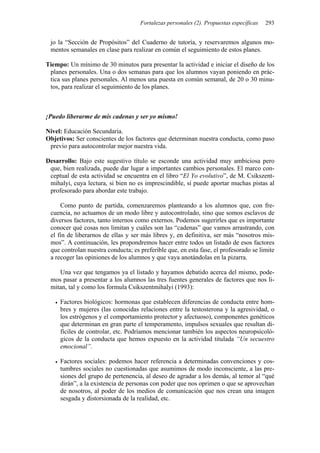Fortalezas personales (2). Propuestas específicas 293
jo la “Sección de Propósitos” del Cuaderno de tutoría, y reservaremos algunos mo-
mentos semanales en clase para realizar en común el seguimiento de estos planes.
Tiempo: Un mínimo de 30 minutos para presentar la actividad e iniciar el diseño de los
planes personales. Una o dos semanas para que los alumnos vayan poniendo en prác-
tica sus planes personales. Al menos una puesta en común semanal, de 20 o 30 minu-
tos, para realizar el seguimiento de los planes.
¡Puedo liberarme de mis cadenas y ser yo mismo!
Nivel: Educación Secundaria.
Objetivos: Ser conscientes de los factores que determinan nuestra conducta, como paso
previo para autocontrolar mejor nuestra vida.
Desarrollo: Bajo este sugestivo título se esconde una actividad muy ambiciosa pero
que, bien realizada, puede dar lugar a importantes cambios personales. El marco con-
ceptual de esta actividad se encuentra en el libro “El Yo evolutivo”, de M. Csikszent-
mihalyi, cuya lectura, si bien no es imprescindible, sí puede aportar muchas pistas al
profesorado para abordar este trabajo.
Como punto de partida, comenzaremos planteando a los alumnos que, con fre-
cuencia, no actuamos de un modo libre y autocontrolado, sino que somos esclavos de
diversos factores, tanto internos como externos. Podemos sugerirles que es importante
conocer qué cosas nos limitan y cuáles son las “cadenas” que vamos arrastrando, con
el fin de liberarnos de ellas y ser más libres y, en definitiva, ser más “nosotros mis-
mos”. A continuación, les propondremos hacer entre todos un listado de esos factores
que controlan nuestra conducta; es preferible que, en esta fase, el profesorado se limite
a recoger las opiniones de los alumnos y que vaya anotándolas en la pizarra.
Una vez que tengamos ya el listado y hayamos debatido acerca del mismo, pode-
mos pasar a presentar a los alumnos las tres fuentes generales de factores que nos li-
mitan, tal y como los formula Csikszentmihalyi (1993):
• Factores biológicos: hormonas que establecen diferencias de conducta entre hom-
bres y mujeres (las conocidas relaciones entre la testosterona y la agresividad, o
los estrógenos y el comportamiento protector y afectuoso), componentes genéticos
que determinan en gran parte el temperamento, impulsos sexuales que resultan di-
fíciles de controlar, etc. Podríamos mencionar también los aspectos neuropsicoló-
gicos de la conducta que hemos expuesto en la actividad titulada “Un secuestro
emocional”.
• Factores sociales: podemos hacer referencia a determinadas convenciones y cos-
tumbres sociales no cuestionadas que asumimos de modo inconsciente, a las pre-
siones del grupo de pertenencia, al deseo de agradar a los demás, al temor al “qué
dirán”, a la existencia de personas con poder que nos oprimen o que se aprovechan
de nosotros, al poder de los medios de comunicación que nos crean una imagen
sesgada y distorsionada de la realidad, etc.
 