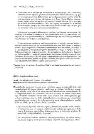 294 PROGRAMA “AULAS FELICES”
• Distorsiones de la realidad que se originan en nuestro propio “Yo”. Podríamos
centrarnos en tres aspectos que influyen notablemente en nuestra conducta, y que
nos producen distorsiones de la realidad que nos llevan a pensar, sentir y actuar de
modos erróneos: nos referimos a la ignorancia, el deseo y la ira. Muchas veces ac-
tuamos equivocadamente por desconocimiento o falta de información, o bien por-
que nuestros deseos incontrolados o la ira nos ciegan y nos impiden ver la realidad
de un modo más objetivo. Es como si tuviéramos sobre nuestro “Yo” un velo que
nos impidiera ver las cosas tal y como en realidad son.
Una vez que hemos explicado estos tres aspectos a los alumnos, trataremos de cla-
sificar en torno a ellos el listado de factores que habíamos realizado previamente, tra-
tando de ver si se ajustan al modelo de Csikszentmihalyi. Tal vez se nos ocurran ahora
más elementos que podremos también incluir.
El paso siguiente consiste en analizar esos factores principales que nos limitan y
buscar formas de actuar que nos permitan liberarnos de ellos. Este trabajo lo podemos
hacer de modo cooperativo, como hemos comentado en otras actividades, dividiendo a
la clase en grupos y trabajando en “grupos de expertos”, y luego en “grupos de base”.
Podemos formar seis grupos de expertos –dos por cada uno de los factores descritos
por Csikszentmihalyi–, y después trabajar todos los temas en todos los grupos de base.
Finalmente, los portavoces de cada grupo expondrán sus resultados al grupo clase. Las
conclusiones obtenidas pueden recopilarse y elaborar un sugestivo libro colectivo titu-
lado “¡Puedo liberarme de mis cadenas y ser yo mismo!”
Tiempo: Dos o tres sesiones de una hora (dado el interés de la actividad, no nos parecen
excesivas).
Hábitos de autonomía personal
Nivel: Educación Infantil, Primaria y Secundaria.
Objetivos: Promover la autonomía personal del alumnado.
Desarrollo: La autonomía personal es un importante aspecto contemplado dentro del
currículo oficial del sistema educativo español, que se refleja en los objetivos genera-
les de todas las etapas educativas, y que constituye además uno de los componentes de
la competencia básica de Autonomía e iniciativa personal. No vamos a especificar
aquí actividades concretas a realizar en las aulas, sino más bien ámbitos generales que
se deben trabajar en cada una de las etapas educativas, considerando que son acciones
que el profesorado promueve de modo permanente y que están implícitas en muchas
de las actividades que se realizan a diario en las aulas.
• En Educación Infantil y Primaria: higiene, alimentación, vestido, orden y limpie-
za en sus cosas y en sus trabajos, colaboración en las tareas de organización de la
clase y de ayuda en casa; hábitos de descanso, juego y protección; y hábitos de
aprendizaje (trabajo individual y de equipo).
• En Educación Secundaria: además de afianzar la mayoría de los hábitos anterio-
res, en esta etapa se insiste especialmente en adquirir y reforzar prácticas relacio-
 