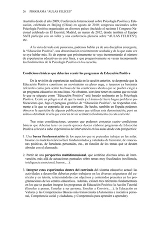 26 PROGRAMA “AULAS FELICES”
Australia desde el año 2009; Conferencia Internacional sobre Psicología Positiva y Edu-
cación, celebrada en Beijing (China) en agosto de 2010; congresos nacionales sobre
Psicología Positiva organizados en diversos países (incluido el reciente I Congreso Na-
cional celebrado en El Escorial, Madrid, en marzo de 2012, donde también el Equipo
SATI participó con un taller y una conferencia plenaria sobre “AULAS FELICES”);
etc.
A la vista de todo este panorama, podemos hablar ya de una disciplina emergente,
la “Educación Positiva”, una denominación recientemente acuñada y de la que cada vez
se oye hablar más. Es de esperar que próximamente se vaya incrementando el número
de experiencias educativas en esta línea, y que progresivamente se vayan incorporando
los fundamentos de la Psicología Positiva en las escuelas.
Condiciones básicas que deberían reunir los programas de Educación Positiva
De la revisión de experiencias realizada en la sección anterior, se desprende que la
Educación Positiva constituye un movimiento en pleno auge, y tenemos ya bastantes
referentes como para sentar las bases de las condiciones ideales que se pueden exigir a
un programa educativo en esta línea. No obstante, conviene tener en cuenta que no todo
lo que se etiqueta como “Educación Positiva” está basado realmente en la Psicología
Positiva. Existe un peligro real de que la moda y el ánimo de lucro hagan proliferar pu-
blicaciones que, bajo el paraguas genérico de “Educación Positiva”, no respondan real-
mente a lo que se esperaría de esta corriente. De hecho, también en España podemos
observar la aparición de algunas publicaciones que utilizan esta denominación, pero un
análisis detallado revela que carecen de un verdadero fundamento en esta corriente.
Tras estas consideraciones, creemos que podemos concretar cuatro condiciones
básicas que deberían tener en cuenta quienes deseen elaborar programas de Educación
Positiva o llevar a cabo experiencias de intervención en las aulas desde esta perspectiva:
1. Una buena fundamentación de los aspectos que se pretendan trabajar en las aulas:
basarse en modelos teóricos bien fundamentados y validados de bienestar, de emocio-
nes positivas, de fortalezas personales, etc., en función de los temas que se deseen
abordar con el alumnado.
2. Partir de una perspectiva multidimensional, que combine diversas áreas de inter-
vención, más allá de actuaciones puntuales sobre temas muy focalizados (resiliencia,
inteligencia emocional, humor,…).
3. Integrar estas experiencias dentro del currículo del sistema educativo actual: las
actividades a desarrollar deberían poder trabajarse en las diversas asignaturas del cu-
rrículo y en tutoría, relacionándolas con objetivos y contenidos presentes en las pro-
gramaciones de los centros educativos. Además, existen tres referentes fundamentales
en los que se pueden integrar los programas de Educación Positiva: la Acción Tutorial
(Enseñar a pensar, Enseñar a ser persona, Enseñar a Convivir,…), la Educación en
Valores y las Competencias Básicas más transversales (Autonomía e iniciativa perso-
nal, Competencia social y ciudadana, y Competencia para aprender a aprender).
 