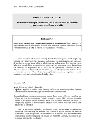 298 PROGRAMA “AULAS FELICES”
Virtud 6. TRASCENDENCIA
Fortalezas que forjan conexiones con la inmensidad del universo
y proveen de significado a la vida
Fortaleza nº 20
Apreciación de la belleza y la excelencia [admiración, asombro]. Saber reconocer y
apreciar la belleza, la excelencia y las cosas bien hechas en variados ámbitos de la vida
como la naturaleza, el arte, la ciencia, las experiencias cotidianas,…
Saber encontrar la belleza en la vida y disfrutarla constituye una fuente de placer y
bienestar muy importante para cualquier ser humano. Los artistas consagran gran parte
de su tiempo a crear obras bellas, a admirarlas o a ambas cosas. Pero también existe
belleza en otros ámbitos no estrictamente artísticos: en la naturaleza, en las obras virtuo-
sas y morales de las personas, en la ciencia, en las experiencias cotidianas, etc. En la
definición de esta fortaleza se hace referencia explícita a los principales ámbitos donde
podemos encontrar la belleza y la excelencia, y las actividades que proponemos a conti-
nuación pretenden abordar ejemplos de todos ellos.
Un rostro bello
Nivel: Educación Infantil y Primaria.
Objetivos: Apreciar la belleza de un rostro y disfrutar con su contemplación. Expresar
sentimientos de modo verbal y gestual. Potenciar la concentración.
Desarrollo: Buscaremos previamente una imagen de un rostro bello, por ejemplo a tra-
vés del servicio de imágenes de Google, tecleando “rostro feliz” o alguna expresión
similar y escogiendo alguna fotografía bonita con la cara de un niño o un adulto. La
imagen que elijamos la proyectaremos en clase y nos servirá de eje en torno al cual
desarrollar la actividad.
Una vez que hemos explicado a los alumnos lo que vamos a hacer, proyectamos la
imagen en una pantalla y les pedimos que, durante un par de minutos, la observen
atentamente y con tranquilidad, sin pensar en nada en especial, sino procurando sentir
intensamente las emociones que esa imagen les transmite. Después, iniciamos un co-
loquio en torno a estas cuestiones:
 