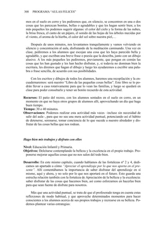 300 PROGRAMA “AULAS FELICES”
mos en el suelo en corro y les pediremos que, en silencio, se concentren en una o dos
cosas que les parezcan bonitas, bellas o agradables y que les hagan sentir bien; a los
más pequeños les podemos sugerir algunas: el color del cielo y la forma de las nubes,
la brisa fresca, el canto de un pájaro, el sonido de las hojas de los árboles mecidas por
el viento, el aroma de la hierba, el calor del sol sobre nuestra piel,…
Después de unos minutos, nos levantamos tranquilamente y vamos volviendo en
silencio y concentración al aula, disfrutando de la meditación caminando. Una vez en
clase, pediremos a los alumnos que escojan una cosa que les haya parecido bella y
agradable, y que escriban una breve frase o poesía que la describa, junto con un dibujo
alusivo. A los más pequeños les pediremos, previamente, que pongan en común las
cosas que les han gustado y les han hecho disfrutar, y, si todavía no dominan bien la
escritura, les diremos que hagan el dibujo y luego les ayudaremos a escribir una pala-
bra o frase sencilla, de acuerdo con sus posibilidades.
Con los escritos y dibujos de todos los alumnos, haremos una recopilación y la en-
cuadernaremos: será nuestro “Libro de las pequeñas cosas bellas”. Este libro se lo po-
drán llevar a casa rotativamente para que lo vean las familias, y luego se quedará en
clase para poder consultarlo y tener un bonito recuerdo de esta actividad.
Recursos: El patio del recreo, con los alumnos sentados en el suelo en corro, en un
momento en que no haya otros grupos de alumnos allí, aprovechando un día que haga
buen tiempo.
Tiempo: 30 o 40 minutos.
Observaciones: Podemos realizar esta actividad más veces –incluso sin necesidad de
salir del aula–, para que no sea una mera actividad puntual, potenciando así el hábito
de detenerse, serenarse, tomar conciencia de lo que sucede a nuestro alrededor y dis-
frutar de las cosas bellas que nos rodean.
Hago bien mis trabajos y disfruto con ellos
Nivel: Educación Infantil y Primaria.
Objetivos: Deleitarse contemplando la belleza y la excelencia en el propio trabajo. Pro-
ponerse mejorar aquellas cosas que no nos salen del todo bien.
Desarrollo: En este mismo capítulo, cuando hablamos de las fortalezas nº 2 y 4, dedi-
camos un apartado a cómo “Apreciar el aprendizaje por lo que nos aporta en el pre-
sente”. Allí comentábamos la importancia de saber disfrutar del aprendizaje en sí
mismo, aquí y ahora, y no solo por lo que nos aportará en el futuro. Esto guarda una
estrecha relación también con la fortaleza de Apreciación de la belleza y la excelencia:
saber disfrutar de las cosas que hacemos bien, así como esforzarnos en hacerlas bien
para que sean fuente de disfrute para nosotros.
Más que una actividad puntual, se trata de que el profesorado tenga en cuenta estas
reflexiones de modo habitual, y que aproveche determinados momentos para hacer
conscientes a los alumnos acerca de sus propios trabajos y recrearse en su belleza. Po-
demos plantear varias estrategias:
 