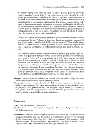 Fortalezas personales (2). Propuestas específicas 301
–Al realizar determinadas tareas en clase, les iremos guiando para que descubran
“placeres ocultos” en el trabajo. Por ejemplo, en una tarea de caligrafía, les pedi-
remos que se concentren en el placer de deslizar el lápiz concentradamente en ca-
da trazo, planteando cada línea del cuaderno como un reto que podemos superar, y
disfrutando de lo bien que nos está quedando. Con algunos alumnos hemos reali-
zado la siguiente experiencia: pedirles que se imaginen que la página de caligrafía
es una montaña que estamos escalando, y al acabar cada línea llegamos a un nuevo
“campo base” y finalmente a la cumbre; hemos comprobado que su motivación e
interés aumentan, y más aún si vamos haciéndoles observar la belleza de sus tra-
zos y les animamos a seguir mejorando su letra.
–Cuando los alumnos se encuentren trabajando individualmente, podemos solicitar
su atención y decirles: “¡Vamos a detenernos durante un minuto a contemplar lo
que hemos hecho, y a disfrutar de lo bien que nos ha salido!” Si no nos ha queda-
do bien del todo, intentaremos corregir lo que se pueda, o bien nos propondremos
que lo siguiente que hagamos lo perfeccionaremos más para poder disfrutarlo me-
jor.
–Una variación de la estrategia anterior consiste en pedirles que saquen algún cua-
derno en el que hayan trabajado un rato antes o en días pasados, y solicitarles que
se recreen en “saborear” la contemplación de aquellas cosas que les han salido
bien: la letra correctamente trazada, el orden y la limpieza en la página, las ideas
originales que han sabido plasmar, un dibujo bellamente realizado, etc. También
les pediremos que tengan en cuenta las cosas que no les han salido tan bien, y que
se propongan mejorarlas de aquí en adelante. Para hacer más efectiva esta estrate-
gia, tras contemplar individualmente sus cuadernos, haremos una puesta en común
para que expresen en voz alta y compartan con los demás sus valoraciones, tanto
acerca de lo que han hecho bien como de lo que necesitan mejorar.
Tiempo: Cualquier situación en la que los alumnos estén realizando trabajo individual,
o bien cuando queramos que revisen trabajos ya hechos.
Observaciones: Una variación de esta actividad consiste en apreciar un trabajo bien
hecho por otra persona. Para evitar comparaciones y situaciones de rivalidad en el
propio grupo clase, podemos traer como ejemplo trabajos hechos por alumnos de
otros grupos, de forma completamente anónima, de modo que nuestros alumnos no
sepan de qué curso es ese trabajo ni quién es el autor.
Belleza oculta
Nivel: Educación Primaria y Secundaria.
Objetivos: Apreciar la belleza oculta o no aparente de las cosas. Juzgar los hechos más
allá de las apariencias.
Desarrollo: Cuenta uno de los evangelios apócrifos que un día iba Jesús paseando con
los apóstoles cuando, a un lado del camino, se encontraron de pronto con un perro que
llevaba muerto varios días. Uno dijo: “¡Qué olor a podrido!” Otro comentó: “¡Está
lleno de gusanos!” Un tercero añadió: “¡Qué horrible!” Pero Jesús se acercó al cadá-
ver y exclamó: “¡Qué dientes tan blancos tiene, qué hermosos son!”
 