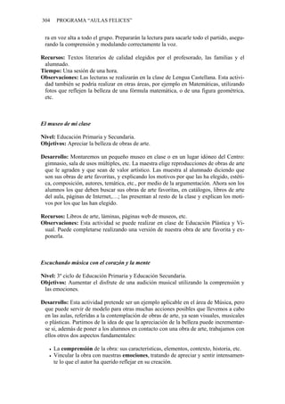 304 PROGRAMA “AULAS FELICES”
ra en voz alta a todo el grupo. Prepararán la lectura para sacarle todo el partido, asegu-
rando la comprensión y modulando correctamente la voz.
Recursos: Textos literarios de calidad elegidos por el profesorado, las familias y el
alumnado.
Tiempo: Una sesión de una hora.
Observaciones: Las lecturas se realizarán en la clase de Lengua Castellana. Esta activi-
dad también se podría realizar en otras áreas, por ejemplo en Matemáticas, utilizando
fotos que reflejen la belleza de una fórmula matemática, o de una figura geométrica,
etc.
El museo de mi clase
Nivel: Educación Primaria y Secundaria.
Objetivos: Apreciar la belleza de obras de arte.
Desarrollo: Montaremos un pequeño museo en clase o en un lugar idóneo del Centro:
gimnasio, sala de usos múltiples, etc. La maestra elige reproducciones de obras de arte
que le agraden y que sean de valor artístico. Las muestra al alumnado diciendo que
son sus obras de arte favoritas, y explicando los motivos por que las ha elegido, estéti-
ca, composición, autores, temática, etc., por medio de la argumentación. Ahora son los
alumnos los que deben buscar sus obras de arte favoritas, en catálogos, libros de arte
del aula, páginas de Internet,…; las presentan al resto de la clase y explican los moti-
vos por los que las han elegido.
Recursos: Libros de arte, láminas, páginas web de museos, etc.
Observaciones: Esta actividad se puede realizar en clase de Educación Plástica y Vi-
sual. Puede completarse realizando una versión de nuestra obra de arte favorita y ex-
ponerla.
Escuchando música con el corazón y la mente
Nivel: 3º ciclo de Educación Primaria y Educación Secundaria.
Objetivos: Aumentar el disfrute de una audición musical utilizando la comprensión y
las emociones.
Desarrollo: Esta actividad pretende ser un ejemplo aplicable en el área de Música, pero
que puede servir de modelo para otras muchas acciones posibles que llevemos a cabo
en las aulas, referidas a la contemplación de obras de arte, ya sean visuales, musicales
o plásticas. Partimos de la idea de que la apreciación de la belleza puede incrementar-
se si, además de poner a los alumnos en contacto con una obra de arte, trabajamos con
ellos otros dos aspectos fundamentales:
• La comprensión de la obra: sus características, elementos, contexto, historia, etc.
• Vincular la obra con nuestras emociones, tratando de apreciar y sentir intensamen-
te lo que el autor ha querido reflejar en su creación.
 