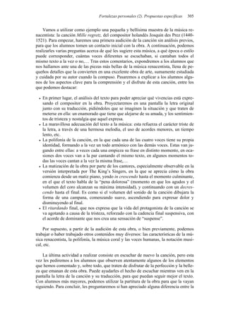 Fortalezas personales (2). Propuestas específicas 305
Vamos a utilizar como ejemplo una pequeña y bellísima muestra de la música re-
nacentista: la canción Mille regretz, del compositor holandés Josquin des Prez (1440-
1521). Para empezar, haremos una primera audición de la canción sin análisis previos,
para que los alumnos tomen un contacto inicial con la obra. A continuación, podemos
realizarles varias preguntas acerca de qué les sugiere esta música, a qué época o estilo
puede corresponder, cuántas voces diferentes se escuchaban, si cantaban todos el
mismo texto a la vez o no,… Tras estos comentarios, expondremos a los alumnos que
nos hallamos ante una de las piezas más bellas de la música renacentista, llena de pe-
queños detalles que la convierten en una excelente obra de arte, sumamente estudiada
y cuidada por su autor cuando la compuso. Pasaremos a explicar a los alumnos algu-
nos de los aspectos clave para la comprensión y el disfrute de esta canción, entre los
que podemos destacar:
• En primer lugar, el análisis del texto para poder apreciar qué vivencias está expre-
sando el compositor en la obra. Proyectaremos en una pantalla la letra original
junto con su traducción, pidiéndoles que se imaginen la situación y que traten de
meterse en ella: un enamorado que tiene que alejarse de su amada, y los sentimien-
tos de tristeza y nostalgia que aquel expresa.
• La maravillosa adecuación del texto a la música: esta refuerza el carácter triste de
la letra, a través de una hermosa melodía, el uso de acordes menores, un tiempo
lento, etc.
• La polifonía de la canción, en la que cada una de las cuatro voces tiene su propia
identidad, formando a la vez un todo armónico con las demás voces. Estas van ju-
gando entre ellas: a veces cada una empieza su frase en distinto momento, en oca-
siones dos voces van a la par cantando el mismo texto, en algunos momentos to-
das las voces cantan a la vez la misma frase,…
• La matización de la obra por parte de los cantores, especialmente observable en la
versión interpretada por The King’s Singers, en la que se aprecia cómo la obra
comienza desde un matiz piano, yendo in crescendo hasta el momento culminante,
en el que el texto habla de la “pena dolorosa” (momento en que los agudos y el
volumen del coro alcanzan su máxima intensidad), y continuando con un decres-
cendo hasta el final. Es como si el volumen del sonido de la canción dibujara la
forma de una campana, comenzando suave, ascendiendo para expresar dolor y
disminuyendo al final.
• El ritardando final, que nos expresa que la vida del protagonista de la canción se
va agotando a causa de la tristeza, reforzado con la cadencia final suspensiva, con
el acorde de dominante que nos crea una sensación de “suspense”.
Por supuesto, a partir de la audición de esta obra, o bien previamente, podemos
trabajar o haber trabajado otros contenidos muy diversos: las características de la mú-
sica renacentista, la polifonía, la música coral y las voces humanas, la notación musi-
cal, etc.
La última actividad a realizar consiste en escuchar de nuevo la canción, pero esta
vez les pediremos a los alumnos que observen atentamente algunos de los elementos
que hemos comentado y, sobre todo, que traten de disfrutar de la perfección y la belle-
za que emanan de esta obra. Puede ayudarles el hecho de escuchar mientras ven en la
pantalla la letra de la canción y su traducción, para que puedan seguir mejor el texto.
Con alumnos más mayores, podemos utilizar la partitura de la obra para que la vayan
siguiendo. Para concluir, les preguntaremos si han apreciado alguna diferencia entre la
 