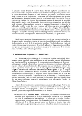 Psicología Positiva aplicada a la Educación: Educación Positiva 27
4. Apoyarse en un sistema de valores ético y hacerlo explícito. Consideramos im-
prescindible que los programas de Educación Positiva estén respaldados por un sistema
de valores basado en el respeto a los seres humanos, que potencie el desarrollo saluda-
ble y solidario de todas las personas. Observamos que algunos programas que apuestan
por la mejora del desarrollo personal y social, descuidan el aspecto ético o no lo hacen
explícito con claridad. Por ejemplo, determinados programas de desarrollo de las habili-
dades sociales pueden verse desvirtuados si no se apoyan en unos valores, que deberían
ser la base para trabajar cualquier propuesta en las aulas. Sin este aval, el desarrollo de
habilidades sociales podría dar como resultado individuos que saben cómo pedir las
cosas con amabilidad, cómo agradecer, cómo sonreír, etc., solo para obtener beneficio
individual ante determinadas situaciones sociales. Frente a esto, nosotros apostamos por
el respeto a la dignidad humana y la necesidad de equilibrar el crecimiento personal con
los derechos de las demás personas, potenciando la solidaridad y la ayuda mutua.
Desde nuestro punto de vista, estamos convencidos de que los modelos basados en
fortalezas pueden ser un buen ejemplo de intervención multidimensional, con una buena
fundamentación a partir de la investigación actual en Psicología Positiva, y además
pueden integrarse perfectamente en el currículo educativo. Especialmente, considera-
mos que una aproximación muy prometedora puede ser la combinación de la atención
plena y el trabajo sobre fortalezas personales.
Los fundamentos del Programa “AULAS FELICES”
La Psicología Positiva, al basarse en el fomento de los aspectos positivos del ser
humano, puede contribuir muy notablemente a una educación integral del alumnado,
que permita equilibrar la adquisición de conocimientos con el cultivo de destrezas y
actitudes, para ayudarle a desarrollarse personal y socialmente, potenciando su bienestar
presente y futuro. Esa es la intención del programa que aquí intentamos ofrecer. Nos
parece importante destacar que se trata de un programa con visión integradora y
adaptado a la realidad del sistema educativo actual en España, ya que se dirige al
desarrollo de las Competencias Básicas, la novedad más destacable de la reciente re-
forma educativa en nuestro país. El programa aborda específicamente tres de ellas: Au-
tonomía e iniciativa personal, Competencia social y ciudadana, y Competencia para
aprender a aprender, y a la vez puede integrarse perfectamente dentro del trabajo educa-
tivo que vienen realizando los centros educativos en torno a la Acción Tutorial y la
Educación en Valores.
Dentro de los fundamentos actuales impulsados desde la Psicología Positiva, hay
dos áreas de investigación e intervención que van a constituir las bases de las que parti-
remos para elaborar nuestro programa. A ellas nos referiremos en los dos capítulos si-
guientes, y avanzamos aquí una breve síntesis de las mismas:
1) La práctica de la “atención plena” (“mindfulness”) en las aulas. Entendemos por
atención plena un conjunto de técnicas encaminadas a potenciar en el alumnado
un estilo de vida basado en la consciencia y la calma, que les permita vivir ínte-
gramente en el momento presente. Esto les ayudará a vivir más conscientemente, a
disfrutar más de la vida y a aprender mejor. Las técnicas de atención plena están
siendo aplicadas por psicólogos, médicos y educadores en diversos países y en
 