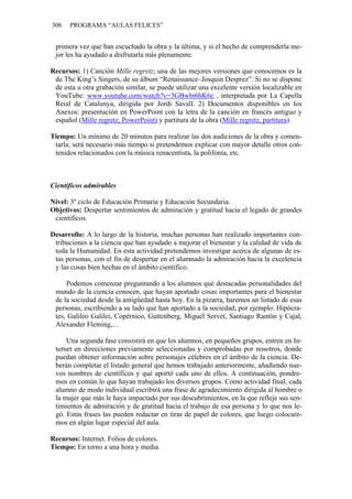 306 PROGRAMA “AULAS FELICES”
primera vez que han escuchado la obra y la última, y si el hecho de comprenderla me-
jor les ha ayudado a disfrutarla más plenamente.
Recursos: 1) Canción Mille regretz; una de las mejores versiones que conocemos es la
de The King’s Singers, de su álbum “Renaissance–Josquin Desprez”. Si no se dispone
de esta u otra grabación similar, se puede utilizar una excelente versión localizable en
YouTube: www.youtube.com/watch?v=3GBwbt6hK6c , interpretada por La Capella
Reial de Catalunya, dirigida por Jordi Savall. 2) Documentos disponibles en los
Anexos: presentación en PowerPoint con la letra de la canción en francés antiguo y
español (Mille regretz, PowerPoint) y partitura de la obra (Mille regretz, partitura).
Tiempo: Un mínimo de 20 minutos para realizar las dos audiciones de la obra y comen-
tarla; será necesario más tiempo si pretendemos explicar con mayor detalle otros con-
tenidos relacionados con la música renacentista, la polifonía, etc.
Científicos admirables
Nivel: 3º ciclo de Educación Primaria y Educación Secundaria.
Objetivos: Despertar sentimientos de admiración y gratitud hacia el legado de grandes
científicos.
Desarrollo: A lo largo de la historia, muchas personas han realizado importantes con-
tribuciones a la ciencia que han ayudado a mejorar el bienestar y la calidad de vida de
toda la Humanidad. En esta actividad pretendemos investigar acerca de algunas de es-
tas personas, con el fin de despertar en el alumnado la admiración hacia la excelencia
y las cosas bien hechas en el ámbito científico.
Podemos comenzar preguntando a los alumnos qué destacadas personalidades del
mundo de la ciencia conocen, que hayan aportado cosas importantes para el bienestar
de la sociedad desde la antigüedad hasta hoy. En la pizarra, haremos un listado de esas
personas, escribiendo a su lado qué han aportado a la sociedad; por ejemplo: Hipócra-
tes, Galileo Galilei, Copérnico, Guttenberg, Miguel Servet, Santiago Ramón y Cajal,
Alexander Fleming,…
Una segunda fase consistirá en que los alumnos, en pequeños grupos, entren en In-
ternet en direcciones previamente seleccionadas y comprobadas por nosotros, donde
puedan obtener información sobre personajes célebres en el ámbito de la ciencia. De-
berán completar el listado general que hemos trabajado anteriormente, añadiendo nue-
vos nombres de científicos y qué aportó cada uno de ellos. A continuación, pondre-
mos en común lo que hayan trabajado los diversos grupos. Como actividad final, cada
alumno de modo individual escribirá una frase de agradecimiento dirigida al hombre o
la mujer que más le haya impactado por sus descubrimientos, en la que refleje sus sen-
timientos de admiración y de gratitud hacia el trabajo de esa persona y lo que nos le-
gó. Estas frases las pueden redactar en tiras de papel de colores, que luego colocare-
mos en algún lugar especial del aula.
Recursos: Internet. Folios de colores.
Tiempo: En torno a una hora y media.
 