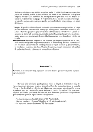 Fortalezas personales (2). Propuestas específicas 309
láminas con imágenes agradables, organizar mejor el tablón donde exponemos traba-
jos de los alumnos, cuidar la colocación de los libros en las estanterías, velar por la
limpieza del suelo y de las mesas, etc. Es importante asignar para cada una de esas ta-
reas a un responsable o un equipo de responsables. Si no hubiera suficientes tareas pa-
ra todos los alumnos, procuraremos que las responsabilidades vayan rotando a lo largo
del tiempo.
Tiempo: Se pueden dedicar algunos momentos que consideremos oportunos a lo largo
de cada trimestre. En todo caso, no hay que restringir esta actividad a las fechas pró-
ximas a Navidad: podemos aprovechar otras celebraciones o actividades de Centro, ta-
les como el Carnaval, la primavera, jornadas culturales, campañas en torno a determi-
nados temas,…, o simplemente la necesidad de poner un poco de orden y estética en
el aula.
Observaciones: Podemos proponer a los alumnos que hagan algo similar en su casa,
analizando cómo pueden mejorar la estética de su habitación y llevando a cabo accio-
nes concretas. Les daremos un tiempo para que lo vayan haciendo y, posteriormente,
lo pondremos en común en clase. Quienes lo deseen, pueden mostrarnos fotografías
de su habitación antes y después de los cambios realizados.
Fortaleza nº 21
Gratitud. Ser consciente de y agradecer las cosas buenas que suceden; saber expresar
agradecimiento.
Hay que tener en cuenta que la gratitud puede ir dirigida a destinatarios muy di-
versos: personas, animales, seres no animados, Dios, las circunstancias de la vida, la
Tierra, el Sol, los árboles,… En las actividades que presentamos a continuación, hemos
tratado de tener en cuenta todos estos posibles receptores de gratitud. Por otra parte,
algunas actividades que hemos incluido en otras fortalezas pueden servir igualmente
para trabajar la gratitud, especialmente las siguientes:
–Practicando la amabilidad (fortaleza nº 11: Amabilidad).
–¡Muchas gracias!... ¡De nada! (fortaleza nº 12: Inteligencia social).
–Las tres cosas buenas (fortaleza nº 22: Esperanza).
 