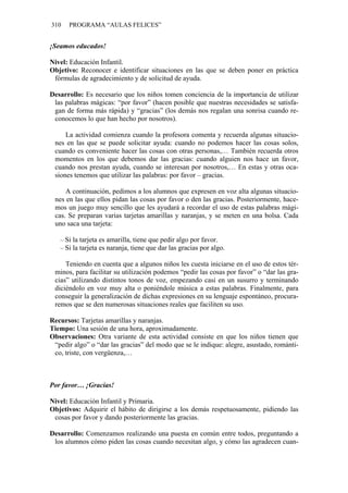 310 PROGRAMA “AULAS FELICES”
¡Seamos educados!
Nivel: Educación Infantil.
Objetivo: Reconocer e identificar situaciones en las que se deben poner en práctica
fórmulas de agradecimiento y de solicitud de ayuda.
Desarrollo: Es necesario que los niños tomen conciencia de la importancia de utilizar
las palabras mágicas: “por favor” (hacen posible que nuestras necesidades se satisfa-
gan de forma más rápida) y “gracias” (los demás nos regalan una sonrisa cuando re-
conocemos lo que han hecho por nosotros).
La actividad comienza cuando la profesora comenta y recuerda algunas situacio-
nes en las que se puede solicitar ayuda: cuando no podemos hacer las cosas solos,
cuando es conveniente hacer las cosas con otras personas,… También recuerda otros
momentos en los que debemos dar las gracias: cuando alguien nos hace un favor,
cuando nos prestan ayuda, cuando se interesan por nosotros,… En estas y otras oca-
siones tenemos que utilizar las palabras: por favor – gracias.
A continuación, pedimos a los alumnos que expresen en voz alta algunas situacio-
nes en las que ellos pidan las cosas por favor o den las gracias. Posteriormente, hace-
mos un juego muy sencillo que les ayudará a recordar el uso de estas palabras mági-
cas. Se preparan varias tarjetas amarillas y naranjas, y se meten en una bolsa. Cada
uno saca una tarjeta:
– Si la tarjeta es amarilla, tiene que pedir algo por favor.
– Si la tarjeta es naranja, tiene que dar las gracias por algo.
Teniendo en cuenta que a algunos niños les cuesta iniciarse en el uso de estos tér-
minos, para facilitar su utilización podemos “pedir las cosas por favor” o “dar las gra-
cias” utilizando distintos tonos de voz, empezando casi en un susurro y terminando
diciéndolo en voz muy alta o poniéndole música a estas palabras. Finalmente, para
conseguir la generalización de dichas expresiones en su lenguaje espontáneo, procura-
remos que se den numerosas situaciones reales que faciliten su uso.
Recursos: Tarjetas amarillas y naranjas.
Tiempo: Una sesión de una hora, aproximadamente.
Observaciones: Otra variante de esta actividad consiste en que los niños tienen que
“pedir algo” o “dar las gracias” del modo que se le indique: alegre, asustado, románti-
co, triste, con vergüenza,…
Por favor… ¡Gracias!
Nivel: Educación Infantil y Primaria.
Objetivos: Adquirir el hábito de dirigirse a los demás respetuosamente, pidiendo las
cosas por favor y dando posteriormente las gracias.
Desarrollo: Comenzamos realizando una puesta en común entre todos, preguntando a
los alumnos cómo piden las cosas cuando necesitan algo, y cómo las agradecen cuan-
 