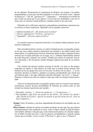 Fortalezas personales (2). Propuestas específicas 311
do las obtienen. Destacaremos la importancia de dirigirse con respeto a los demás,
preguntándoles si creen que está bien interpelar a los otros con frases como: “¡Quiero
mi pelota ya!”, “¡Eh, tú!: ¿qué hora es?”, “¡Aguaaaaa!”,… Insistiremos en el hecho de
que a todos nos gusta que se nos aprecie y se nos trate con amabilidad, y por eso te-
nemos que ser correctos cuando pedimos y también cuando se nos dan cosas.
Partiendo de las reflexiones anteriores, propondremos transformar expresiones po-
co corteses en frases respetuosas. Siguiendo con los ejemplos anteriores:
• “¡Quiero mi pelota ya!”: ¿Me puedes pasar la pelota?
• “¡Eh, tú!: ¿qué hora es?”: Por favor, ¿qué hora es?
• “¡Aguaaaaa!”: ¿Me pones agua, por favor?
• …
(La maestra enuncia la expresión descortés y los alumnos deben proponer una al-
ternativa respetuosa).
Otra actividad posterior consiste en realizar dramatizaciones en pequeños grupos,
en las que unos cuantos alumnos representan una situación y los demás actúan como
observadores. Les plantearemos diversas situaciones (pedir un lápiz, preguntar la hora,
solicitar que les dejen participar en un juego, etc.), y deberán representarlas primero
de modo descortés y después con cortesía. Tendrán que utilizar la expresión “por fa-
vor” para pedir, y dar las gracias cuando obtengan respuesta por parte de sus interlo-
cutores.
Una variante del ejercicio anterior consiste en dividir a la clase en dos grupos,
asignando un número a cada alumno, de modo que se puedan formar parejas entre
alumnos de los dos grupos (los unos con los unos, los doses con los doses,…). A con-
tinuación, decimos un número y pedimos a la pareja correspondiente que simule una
actividad de pedir y dar algo, debiendo realizarla utilizando “por favor” y “gracias”.
Haremos lo mismo con todos los números, hasta que todos los alumnos hayan partici-
pado.
Tanto en las dramatizaciones en pequeños grupos como en el ejercicio por parejas,
intentaremos mostrar diversas posibilidades de fórmulas de cortesía, para no usar
siempre las mismas expresiones; por ejemplo:
• Para pedir: ¿Podrías…?, ¿Serías tan amable de…?, ¿Te importaría…?,…
• Para agradecer: ¡Qué favor tan grande me has hecho!, ¡No olvidaré este detalle!,
¡Muy amable de tu parte!, ¡Aprecio un montón lo que has hecho por mí!, ¡Eres un
buen compañero!,…
Tiempo: Entre 30 minutos y una hora, dependiendo del número de actividades que rea-
licemos.
Observaciones: Además de realizar actividades puntuales de este tipo, hay que reforzar
permanentemente estas conductas en clase, como es lógico. Desde la etapa de Educa-
ción Infantil, debemos velar para que, en las interacciones diarias, los alumnos adquie-
ran el hábito de pedir por favor y dar las gracias, recordándoselo a menudo cuando
veamos que se olvidan: ¿Cómo se pide? (“Por favor”), ¿Qué se dice? (“Gracias”).
 