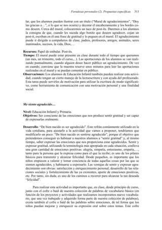 Fortalezas personales (2). Propuestas específicas 313
lar, que los alumnos pueden ilustrar con un título (“Mural de agradecimientos”, “Doy
las gracias a…”, o lo que se nos ocurra) y decorar el encabezamiento y los bordes co-
mo deseen. Cerca del mural, colocaremos un taco de post-its. Daremos a los alumnos
la consigna de que, cuando les suceda algo bonito que deseen agradecer, cojan un
post-it, escriban en él una frase de gratitud y lo peguen en el mural. El agradecimiento
puede ir dirigido a compañeros de clase, padres, profesores, amigos, animales, seres
inanimados, sucesos, la vida, Dios,…
Recursos: Papel de embalar. Post-its.
Tiempo: El mural puede estar presente en clase durante todo el tiempo que queramos
(un mes, un trimestre, todo el curso,...). Las aportaciones de los alumnos se van reali-
zando puntualmente, cuando alguien desee hacer público un agradecimiento. De vez
en cuando, conviene que la maestra reserve unos minutos para leer las aportaciones
realizadas en el mural y se puedan comentar en público.
Observaciones: Los alumnos de Educación Infantil también pueden realizar esta activi-
dad, cuando tengan un cierto manejo de la lectoescritura y con ayuda del profesorado.
Esta tarea puede servirles de motivación para utilizar la escritura de modo significati-
vo, como herramienta de comunicación con una motivación personal y una finalidad
social.
Me siento agradecido…
Nivel: Educación Infantil y Primaria.
Objetivos: Ser consciente de las emociones que nos produce sentir gratitud y ser capaz
de expresarlas oralmente.
Desarrollo: “De bien nacido es ser agradecido”. Este refrán comúnmente utilizado en la
vida cotidiana, para ajustarlo a la actividad que vamos a proponer, tendríamos que
modificarlo un poco: “De bien nacido es sentirse agradecido”, porque el objetivo que
pretendemos conseguir es habituar a nuestros alumnos a “sentir gratitud” y, al mismo
tiempo, saber expresar las emociones que nos proporciona estar agradecidos. Sentir y
expresar gratitud, utilizando la terminología más apropiada en cada situación, conlleva
una gran cantidad de emociones positivas: alegría, simpatía, entusiasmo, empatía,…,
tanto para la persona que la expresa como para el que la recibe; es uno de los pilares
básicos para transmitir y alcanzar felicidad. Desde pequeños, es importante que los
niños empiecen a valorar y tomar conciencia de todas aquellas cosas por las que se
sienten agradecidos, y habituarse a expresarlo. Las ventajas de sentir y expresar agra-
decimiento son obvias: satisfacción y enriquecimiento personal, desarrollo de las rela-
ciones sociales y fortalecimiento de las ya existentes, aporte de emociones positivas,
etc. Por tanto, sin duda, es uno de los caminos a recorrer para alcanzar la tan deseada
“felicidad”.
Para realizar esta actividad es importante que, en clase, desde principio de curso,
junto con el cofre o baúl de nuestra colección de palabras de vocabulario básico (en
función de los proyectos y actividades que realizamos incorporamos nuevo vocabula-
rio, que una vez trabajado y adquirido forma parte de nuestra colección de palabras),
exista también el cofre o baúl de las palabras sobre emociones, de tal forma que los
niños puedan mejorar y enriquecer su expresión oral sobre estos temas. Este cofre
 