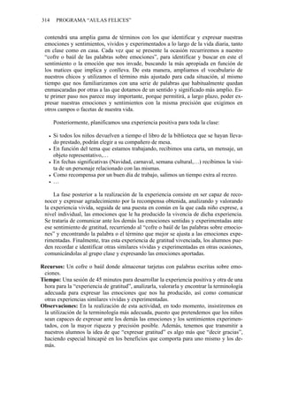 314 PROGRAMA “AULAS FELICES”
contendrá una amplia gama de términos con los que identificar y expresar nuestras
emociones y sentimientos, vividos y experimentados a lo largo de la vida diaria, tanto
en clase como en casa. Cada vez que se presente la ocasión recurriremos a nuestro
“cofre o baúl de las palabras sobre emociones”, para identificar y buscar en este el
sentimiento o la emoción que nos invade, buscando la más apropiada en función de
los matices que implica y conlleva. De esta manera, ampliamos el vocabulario de
nuestros chicos y utilizamos el término más ajustado para cada situación, al mismo
tiempo que nos familiarizamos con una serie de palabras que habitualmente quedan
enmascaradas por otras a las que dotamos de un sentido y significado más amplio. Es-
te primer paso nos parece muy importante, porque permitirá, a largo plazo, poder ex-
presar nuestras emociones y sentimientos con la misma precisión que exigimos en
otros campos o facetas de nuestra vida.
Posteriormente, planificamos una experiencia positiva para toda la clase:
• Si todos los niños devuelven a tiempo el libro de la biblioteca que se hayan lleva-
do prestado, podrán elegir a su compañero de mesa.
• En función del tema que estamos trabajando, recibimos una carta, un mensaje, un
objeto representativo,…
• En fechas significativas (Navidad, carnaval, semana cultural,…) recibimos la visi-
ta de un personaje relacionado con las mismas.
• Como recompensa por un buen día de trabajo, salimos un tiempo extra al recreo.
• …
La fase posterior a la realización de la experiencia consiste en ser capaz de reco-
nocer y expresar agradecimiento por la recompensa obtenida, analizando y valorando
la experiencia vivida, seguida de una puesta en común en la que cada niño exprese, a
nivel individual, las emociones que le ha producido la vivencia de dicha experiencia.
Se trataría de comunicar ante los demás las emociones sentidas y experimentadas ante
ese sentimiento de gratitud, recurriendo al “cofre o baúl de las palabras sobre emocio-
nes” y encontrando la palabra o el término que mejor se ajusta a las emociones expe-
rimentadas. Finalmente, tras esta experiencia de gratitud vivenciada, los alumnos pue-
den recordar e identificar otras similares vividas y experimentadas en otras ocasiones,
comunicándolas al grupo clase y expresando las emociones aportadas.
Recursos: Un cofre o baúl donde almacenar tarjetas con palabras escritas sobre emo-
ciones.
Tiempo: Una sesión de 45 minutos para desarrollar la experiencia positiva y otra de una
hora para la “experiencia de gratitud”, analizarla, valorarla y encontrar la terminología
adecuada para expresar las emociones que nos ha producido, así como comunicar
otras experiencias similares vividas y experimentadas.
Observaciones: En la realización de esta actividad, en todo momento, insistiremos en
la utilización de la terminología más adecuada, puesto que pretendemos que los niños
sean capaces de expresar ante los demás las emociones y los sentimientos experimen-
tados, con la mayor riqueza y precisión posible. Además, tenemos que transmitir a
nuestros alumnos la idea de que “expresar gratitud” es algo más que “decir gracias”,
haciendo especial hincapié en los beneficios que comporta para uno mismo y los de-
más.
 