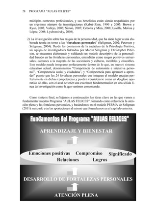 28 PROGRAMA “AULAS FELICES”
múltiples contextos profesionales, y sus beneficios están siendo respaldados por
un creciente número de investigaciones (Kabat–Zinn, 1990 y 2005; Brown y
Ryan, 2003; Vallejo, 2006; Simón, 2007; Cebolla y Miró, 2008; Lavilla, Molina y
López, 2008; Lyubomirsky, 2008).
2) La investigación sobre los rasgos de la personalidad, que ha dado lugar a una ela-
borada teoría en torno a las “fortalezas personales” (Seligman, 2002; Peterson y
Seligman, 2004). Desde los comienzos de la andadura de la Psicología Positiva,
un equipo de investigadores liderados por Martin Seligman y Christopher Peter-
son, se encuentra elaborando y validando un modelo descriptivo de la personali-
dad basado en las fortalezas personales, entendidas como rasgos positivos univer-
sales, comunes a la mayoría de las sociedades y culturas, medibles y educables.
Este modelo puede integrarse perfectamente dentro de lo que, en nuestro sistema
educativo actual, denominamos “Competencia de autonomía e iniciativa perso-
nal”, “Competencia social y ciudadana”, y “Competencia para aprender a apren-
der” puesto que las 24 fortalezas personales que integran el modelo encajan per-
fectamente en dichas competencias y pueden considerarse como un desglose ope-
rativo de ellas, con el aval de tener una excelente fundamentación en una sólida lí-
nea de investigación como la que venimos comentando.
Como síntesis final, reflejamos a continuación las ideas clave en las que vamos a
fundamentar nuestro Programa “AULAS FELICES”, tomando como referencia la aten-
ción plena y las fortalezas personales, y basándonos en el modelo PERMA de Seligman
(2011) matizado con las aportaciones al mismo que formulamos en el capítulo anterior:
ATENCIÓN PLENA
DESARROLLO DE FORTALEZAS PERSONALES
Emociones positivas Compromiso
Relaciones
Significado
Logros
APRENDIZAJE Y BIENESTAR
 