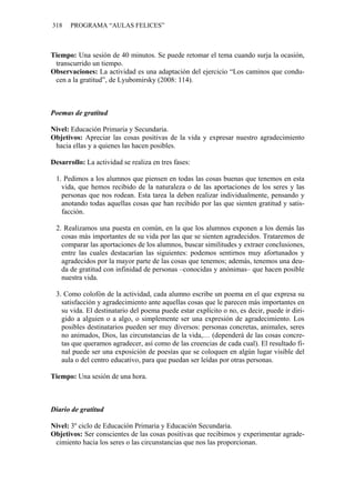 318 PROGRAMA “AULAS FELICES”
Tiempo: Una sesión de 40 minutos. Se puede retomar el tema cuando surja la ocasión,
transcurrido un tiempo.
Observaciones: La actividad es una adaptación del ejercicio “Los caminos que condu-
cen a la gratitud”, de Lyubomirsky (2008: 114).
Poemas de gratitud
Nivel: Educación Primaria y Secundaria.
Objetivos: Apreciar las cosas positivas de la vida y expresar nuestro agradecimiento
hacia ellas y a quienes las hacen posibles.
Desarrollo: La actividad se realiza en tres fases:
1. Pedimos a los alumnos que piensen en todas las cosas buenas que tenemos en esta
vida, que hemos recibido de la naturaleza o de las aportaciones de los seres y las
personas que nos rodean. Esta tarea la deben realizar individualmente, pensando y
anotando todas aquellas cosas que han recibido por las que sienten gratitud y satis-
facción.
2. Realizamos una puesta en común, en la que los alumnos exponen a los demás las
cosas más importantes de su vida por las que se sienten agradecidos. Trataremos de
comparar las aportaciones de los alumnos, buscar similitudes y extraer conclusiones,
entre las cuales destacarían las siguientes: podemos sentirnos muy afortunados y
agradecidos por la mayor parte de las cosas que tenemos; además, tenemos una deu-
da de gratitud con infinidad de personas –conocidas y anónimas– que hacen posible
nuestra vida.
3. Como colofón de la actividad, cada alumno escribe un poema en el que expresa su
satisfacción y agradecimiento ante aquellas cosas que le parecen más importantes en
su vida. El destinatario del poema puede estar explícito o no, es decir, puede ir diri-
gido a alguien o a algo, o simplemente ser una expresión de agradecimiento. Los
posibles destinatarios pueden ser muy diversos: personas concretas, animales, seres
no animados, Dios, las circunstancias de la vida,… (dependerá de las cosas concre-
tas que queramos agradecer, así como de las creencias de cada cual). El resultado fi-
nal puede ser una exposición de poesías que se coloquen en algún lugar visible del
aula o del centro educativo, para que puedan ser leídas por otras personas.
Tiempo: Una sesión de una hora.
Diario de gratitud
Nivel: 3º ciclo de Educación Primaria y Educación Secundaria.
Objetivos: Ser conscientes de las cosas positivas que recibimos y experimentar agrade-
cimiento hacia los seres o las circunstancias que nos las proporcionan.
 