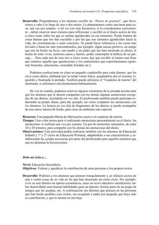Fortalezas personales (2). Propuestas específicas 319
Desarrollo: Propondremos a los alumnos escribir un “Diario de gratitud”, que lleva-
remos a cabo a lo largo de uno o dos meses. Lo plantearemos como una tarea para ca-
sa: una vez por semana –o tal vez con más frecuencia, si lo consideramos convenien-
te–, deben reservar unos minutos para reflexionar y escribir en el diario acerca de tres
a cinco cosas sobre las que se sientan agradecidos en ese momento. Puede tratarse de
cosas buenas que nos han sucedido y por las que nos sintamos agradecidos hacia la
vida, las circunstancias o seres concretos. Se puede hacer referencia a las cosas más
triviales o hasta las más trascendentales; por ejemplo: algún suceso positivo, un amigo
que nos ha hecho un favor, una madre o un padre que nos han mostrado su afecto, el
hecho de estar vivos, sentirnos sanos y fuertes, poder contemplar la belleza de un pai-
saje,… Para cada una de esas tres a cinco cosas, hay que escribir al menos una frase
que sintetice aquello que agradecemos y los sentimientos que experimentamos (grati-
tud, bienestar, entusiasmo, serenidad, bondad, etc.).
Podemos confeccionar en clase un pequeño cuadernillo para cada alumno, que les
sirva como diario, doblando por la mitad varios folios, grapándolos por el extremo iz-
quierdo e ilustrando la portada. También puede utilizarse el “Cuaderno de tutoría” del
alumnado, si utilizamos esta herramienta habitualmente.
De vez en cuando, podemos reservar algunos momentos de la jornada escolar para
que los alumnos que lo deseen compartan con los demás algunas anotaciones escogi-
das de sus diarios, leyéndolas en voz alta. El profesorado también puede participar re-
dactando su propio diario, para dar ejemplo, así como compartir sus anotaciones con
los alumnos. La lectura en voz alta de fragmentos de los diarios se puede acompañar
de una suave música de fondo, para crear un ambiente más especial.
Recursos: Una pequeña libreta de fabricación casera o el cuaderno de tutoría.
Tiempo: Uno o dos meses para ir realizando anotaciones personalmente en el diario; las
anotaciones se realizan una vez por semana. Un par de momentos semanales, de entre
10 y 20 minutos, para compartir con los demás las anotaciones del diario.
Observaciones: Esta actividad podría realizarse también con los alumnos de Educación
Infantil y 1º y 2º ciclos de Educación Primaria, adaptándola a sus características y es-
tableciendo las ayudas necesarias por parte del profesorado para aquellos alumnos que
aún no dominan la lectoescritura.
Debo mi éxito a…
Nivel: Educación Secundaria.
Objetivos: Valorar y agradecer la contribución de otras personas a los propios éxitos.
Desarrollo: Pedimos a los alumnos que piensen tranquilamente y en silencio acerca de
una o varias cosas de su vida en las que han alcanzado un cierto éxito. Por ejemplo:
vivir en una familia sin apuros económicos, tener un nivel educativo satisfactorio, ha-
ber desarrollado unas buenas habilidades para un deporte, formar parte de un grupo de
amigos que les aceptan, etc. A continuación, les diremos que piensen en las personas
que han hecho posibles esos éxitos, sin exceptuar a nadie por pequeña que haya sido
su contribución, y que lo anoten en una hoja.
 