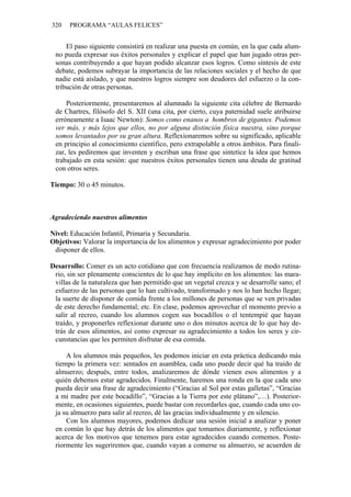 320 PROGRAMA “AULAS FELICES”
El paso siguiente consistirá en realizar una puesta en común, en la que cada alum-
no pueda expresar sus éxitos personales y explicar el papel que han jugado otras per-
sonas contribuyendo a que hayan podido alcanzar esos logros. Como síntesis de este
debate, podemos subrayar la importancia de las relaciones sociales y el hecho de que
nadie está aislado, y que nuestros logros siempre son deudores del esfuerzo o la con-
tribución de otras personas.
Posteriormente, presentaremos al alumnado la siguiente cita célebre de Bernardo
de Chartres, filósofo del S. XII (una cita, por cierto, cuya paternidad suele atribuirse
erróneamente a Isaac Newton): Somos como enanos a hombros de gigantes. Podemos
ver más, y más lejos que ellos, no por alguna distinción física nuestra, sino porque
somos levantados por su gran altura. Reflexionaremos sobre su significado, aplicable
en principio al conocimiento científico, pero extrapolable a otros ámbitos. Para finali-
zar, les pediremos que inventen y escriban una frase que sintetice la idea que hemos
trabajado en esta sesión: que nuestros éxitos personales tienen una deuda de gratitud
con otros seres.
Tiempo: 30 o 45 minutos.
Agradeciendo nuestros alimentos
Nivel: Educación Infantil, Primaria y Secundaria.
Objetivos: Valorar la importancia de los alimentos y expresar agradecimiento por poder
disponer de ellos.
Desarrollo: Comer es un acto cotidiano que con frecuencia realizamos de modo rutina-
rio, sin ser plenamente conscientes de lo que hay implícito en los alimentos: las mara-
villas de la naturaleza que han permitido que un vegetal crezca y se desarrolle sano; el
esfuerzo de las personas que lo han cultivado, transformado y nos lo han hecho llegar;
la suerte de disponer de comida frente a los millones de personas que se ven privadas
de este derecho fundamental; etc. En clase, podemos aprovechar el momento previo a
salir al recreo, cuando los alumnos cogen sus bocadillos o el tentempié que hayan
traído, y proponerles reflexionar durante uno o dos minutos acerca de lo que hay de-
trás de esos alimentos, así como expresar su agradecimiento a todos los seres y cir-
cunstancias que les permiten disfrutar de esa comida.
A los alumnos más pequeños, les podemos iniciar en esta práctica dedicando más
tiempo la primera vez: sentados en asamblea, cada uno puede decir qué ha traído de
almuerzo; después, entre todos, analizaremos de dónde vienen esos alimentos y a
quién debemos estar agradecidos. Finalmente, haremos una ronda en la que cada uno
pueda decir una frase de agradecimiento (“Gracias al Sol por estas galletas”, “Gracias
a mi madre por este bocadillo”, “Gracias a la Tierra por este plátano”,…). Posterior-
mente, en ocasiones siguientes, puede bastar con recordarles que, cuando cada uno co-
ja su almuerzo para salir al recreo, dé las gracias individualmente y en silencio.
Con los alumnos mayores, podemos dedicar una sesión inicial a analizar y poner
en común lo que hay detrás de los alimentos que tomamos diariamente, y reflexionar
acerca de los motivos que tenemos para estar agradecidos cuando comemos. Poste-
riormente les sugeriremos que, cuando vayan a comerse su almuerzo, se acuerden de
 