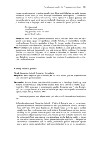 Fortalezas personales (2). Propuestas específicas 321
comer conscientemente y sentirse agradecidos. Otra posibilidad es que cada alumno
redacte un poema breve (al estilo de lo que comentamos en el capítulo 7, cuando ha-
blamos de los Versos para no olvidarse de vivir o “gathas”); la poesía que cada uno
haya redactado le puede servir para recitarla individualmente y en silencio cuando co-
ja su almuerzo y se disponga a salir al recreo. Un ejemplo de “gatha” podría ser:
En esta comida
veo el universo entero.
Doy gracias a todos los seres
que me la ofrendan.
Tiempo: En todos los casos, conviene evitar que esto se convierta en un ritual por obli-
gación y que poco a poco vaya perdiendo sentido. Por ello, es recomendable hacerlo
con los alumnos de modo espaciado a lo largo del tiempo: un día a la semana, todos
los días durante una sola semana y retomar el ejercicio al mes siguiente, etc.
Observaciones: Este ejercicio se puede realizar también en casa, pidiéndoles a los
alumnos que traten de incorporarlo a su vida como un hábito cotidiano. En algunas
familias con creencias religiosas, tal vez exista la costumbre de “bendecir la mesa”,
que está muy relacionada con esta práctica; en cualquier caso, como hemos visto, no
hace falta tener ninguna creencia en especial para practicar el agradecimiento en rela-
ción con los alimentos.
Cartas y visitas de gratitud
Nivel: Educación Infantil, Primaria y Secundaria.
Objetivos: Saber expresar agradecimiento por las cosas buenas que nos proporciona la
vida y los seres que nos rodean.
Desarrollo: Se trata de dos ejercicios clásicos dentro de la Psicología Positiva y cuya
eficacia ha sido validada con personas adultas, tanto en su versión de “cartas” (Lyu-
bomirsky, 2008) como con el complemento añadido de realizar una “visita de grati-
tud” para entregar la carta a la persona hacia la que expresamos agradecimiento (Se-
ligman, Steen, Park y Peterson, 2005).
Nuestras propuestas para adaptar estos ejercicios con el alumnado son las siguien-
tes:
1) Para los alumnos de Educación Infantil y 1º ciclo de Primaria: una vez por semana,
podemos reservar un momento determinado para que piensen en silencio y tranqui-
lidad sobre dos o tres cosas buenas que les hayan pasado y por las que se sientan
agradecidos. Les explicaremos que puede tratarse de cosas buenas que nos han su-
cedido y por las que nos sintamos agradecidos hacia la vida, las circunstancias o se-
res concretos: algún suceso positivo, una persona que nos ha hecho un favor o nos
ha hecho sentir bien, una mascota o un animal que nos ha dado su cariño, el hecho
de estar vivos, sentirnos sanos y fuertes, poder contemplar algo bello,… Después les
invitaremos a compartirlas con los demás, pidiéndoles que nos expliquen aquello
por lo que se sienten agradecidos y qué les gustaría decir a ese ser o a esa circuns-
 
