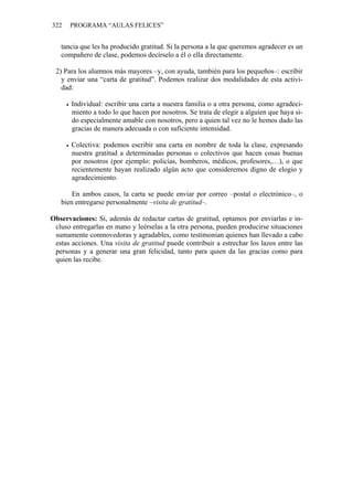 322 PROGRAMA “AULAS FELICES”
tancia que les ha producido gratitud. Si la persona a la que queremos agradecer es un
compañero de clase, podemos decírselo a él o ella directamente.
2) Para los alumnos más mayores –y, con ayuda, también para los pequeños–: escribir
y enviar una “carta de gratitud”. Podemos realizar dos modalidades de esta activi-
dad:
• Individual: escribir una carta a nuestra familia o a otra persona, como agradeci-
miento a todo lo que hacen por nosotros. Se trata de elegir a alguien que haya si-
do especialmente amable con nosotros, pero a quien tal vez no le hemos dado las
gracias de manera adecuada o con suficiente intensidad.
• Colectiva: podemos escribir una carta en nombre de toda la clase, expresando
nuestra gratitud a determinadas personas o colectivos que hacen cosas buenas
por nosotros (por ejemplo: policías, bomberos, médicos, profesores,…), o que
recientemente hayan realizado algún acto que consideremos digno de elogio y
agradecimiento.
En ambos casos, la carta se puede enviar por correo –postal o electrónico–, o
bien entregarse personalmente –visita de gratitud–.
Observaciones: Si, además de redactar cartas de gratitud, optamos por enviarlas e in-
cluso entregarlas en mano y leérselas a la otra persona, pueden producirse situaciones
sumamente conmovedoras y agradables, como testimonian quienes han llevado a cabo
estas acciones. Una visita de gratitud puede contribuir a estrechar los lazos entre las
personas y a generar una gran felicidad, tanto para quien da las gracias como para
quien las recibe.
 