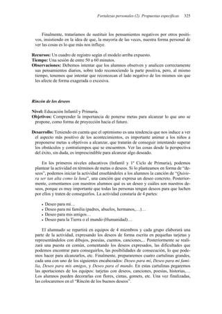 Fortalezas personales (2). Propuestas específicas 325
Finalmente, trataríamos de sustituir los pensamientos negativos por otros positi-
vos, insistiendo en la idea de que, la mayoría de las veces, nuestra forma personal de
ver las cosas es lo que más nos influye.
Recursos: Un cuadro de registro según el modelo arriba expuesto.
Tiempo: Una sesión de entre 50 a 60 minutos.
Observaciones: Debemos intentar que los alumnos observen y analicen correctamente
sus pensamientos diarios, sobre todo reconociendo la parte positiva, pero, al mismo
tiempo, tenemos que intentar que reconozcan el lado negativo de los mismos sin que
les afecte de forma exagerada o excesiva.
Rincón de los deseos
Nivel: Educación Infantil y Primaria.
Objetivos: Comprender la importancia de ponerse metas para alcanzar lo que uno se
propone, como forma de proyección hacia el futuro.
Desarrollo: Teniendo en cuenta que el optimismo es una tendencia que nos induce a ver
el aspecto más positivo de los acontecimientos, es importante animar a los niños a
proponerse metas u objetivos a alcanzar, que tratarán de conseguir intentando superar
los obstáculos y contratiempos que se encuentren. Ver las cosas desde la perspectiva
del éxito, sin duda, es imprescindible para alcanzar algo deseado.
En los primeros niveles educativos (Infantil y 1º Ciclo de Primaria), podemos
plantear la actividad en términos de metas o deseos. Si lo planteamos en forma de “de-
seos”, podemos iniciar la actividad enseñándoles a los alumnos la canción de “Quisie-
ra ser tan alta como la luna”, una canción que expresa un deseo concreto. Posterior-
mente, comentamos con nuestros alumnos qué es un deseo y cuáles son nuestros de-
seos, porque es muy importante que todas las personas tengan deseos para que luchen
por ellos y traten de conseguirlos. La actividad constaría de 4 partes:
• Deseo para mí…
• Deseo para mi familia (padres, abuelos, hermanos,…)…
• Deseo para mis amigos…
• Deseo para la Tierra o el mundo (Humanidad)…
El alumnado se repartirá en equipos de 4 miembros y cada grupo elaborará una
parte de la actividad, expresando los deseos de forma escrita en pequeñas tarjetas y
representándolos con dibujos, poesías, cuentos, canciones,... Posteriormente se reali-
zará una puesta en común, comentando los deseos expresados, las dificultades que
podemos encontrar para conseguirlos, las posibilidades de consecución, lo que pode-
mos hacer para alcanzarlos, etc. Finalmente, prepararemos cuatro cartulinas grandes,
cada una con uno de los siguientes encabezados: Deseo para mí, Deseo para mi fami-
lia, Deseo para mis amigos, y Deseo para el mundo. En estas cartulinas pegaremos
las aportaciones de los equipos: tarjetas con deseos, canciones, poesías, historias,…
Los alumnos pueden decorarlas con flores, cintas, gomets, etc. Una vez finalizadas,
las colocaremos en el “Rincón de los buenos deseos”.
 