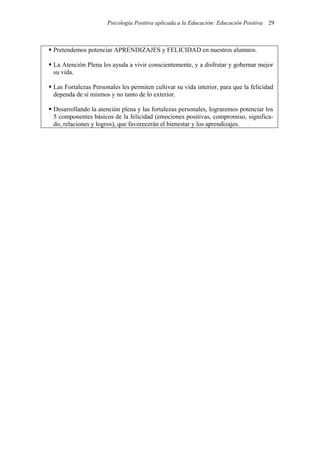 Psicología Positiva aplicada a la Educación: Educación Positiva 29
Pretendemos potenciar APRENDIZAJES y FELICIDAD en nuestros alumnos.
La Atención Plena les ayuda a vivir conscientemente, y a disfrutar y gobernar mejor
su vida.
Las Fortalezas Personales les permiten cultivar su vida interior, para que la felicidad
dependa de sí mismos y no tanto de lo exterior.
Desarrollando la atención plena y las fortalezas personales, lograremos potenciar los
5 componentes básicos de la felicidad (emociones positivas, compromiso, significa-
do, relaciones y logros), que favorecerán el bienestar y los aprendizajes.
 