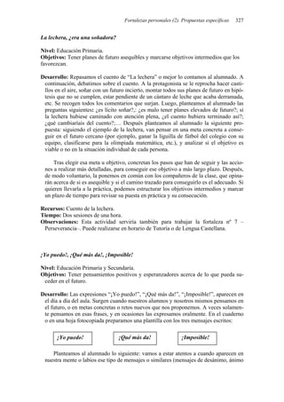 Fortalezas personales (2). Propuestas específicas 327
La lechera, ¿era una soñadora?
Nivel: Educación Primaria.
Objetivos: Tener planes de futuro asequibles y marcarse objetivos intermedios que los
favorezcan.
Desarrollo: Repasamos el cuento de “La lechera” o mejor lo contamos al alumnado. A
continuación, debatimos sobre el cuento. A la protagonista se le reprocha hacer casti-
llos en el aire, soñar con un futuro incierto, montar todos sus planes de futuro en hipó-
tesis que no se cumplen, estar pendiente de un cántaro de leche que acaba derramada,
etc. Se recogen todos los comentarios que surjan. Luego, planteamos al alumnado las
preguntas siguientes: ¿es lícito soñar?,: ¿es malo tener planes elevados de futuro?; si
la lechera hubiese caminado con atención plena, ¿el cuento hubiera terminado así?;
¿qué cambiaríais del cuento?;… Después planteamos al alumnado la siguiente pro-
puesta: siguiendo el ejemplo de la lechera, van pensar en una meta concreta a conse-
guir en el futuro cercano (por ejemplo, ganar la liguilla de fútbol del colegio con su
equipo, clasificarse para la olimpiada matemática, etc.), y analizar si el objetivo es
viable o no en la situación individual de cada persona.
Tras elegir esa meta u objetivo, concretan los pasos que han de seguir y las accio-
nes a realizar más detalladas, para conseguir ese objetivo a más largo plazo. Después,
de modo voluntario, la ponemos en común con los compañeros de la clase, que opina-
rán acerca de si es asequible y si el camino trazado para conseguirlo es el adecuado. Si
quieren llevarla a la práctica, podemos estructurar los objetivos intermedios y marcar
un plazo de tiempo para revisar su puesta en práctica y su consecución.
Recursos: Cuento de la lechera.
Tiempo: Dos sesiones de una hora.
Observaciones: Esta actividad serviría también para trabajar la fortaleza nº 7 –
Perseverancia–. Puede realizarse en horario de Tutoría o de Lengua Castellana.
¡Yo puedo!, ¡Qué más da!, ¡Imposible!
Nivel: Educación Primaria y Secundaria.
Objetivos: Tener pensamientos positivos y esperanzadores acerca de lo que pueda su-
ceder en el futuro.
Desarrollo: Las expresiones “¡Yo puedo!”, “¡Qué más da!”, “¡Imposible!”, aparecen en
el día a día del aula. Surgen cuando nuestros alumnos y nosotros mismos pensamos en
el futuro, o en metas concretas o retos nuevos que nos proponemos. A veces solamen-
te pensamos en esas frases, y en ocasiones las expresamos oralmente. En el cuaderno
o en una hoja fotocopiada preparamos una plantilla con los tres mensajes escritos:
¡Yo puedo! ¡Qué más da! ¡Imposible!
Planteamos al alumnado lo siguiente: vamos a estar atentos a cuando aparecen en
nuestra mente o labios ese tipo de mensajes o similares (mensajes de desánimo, ánimo
 