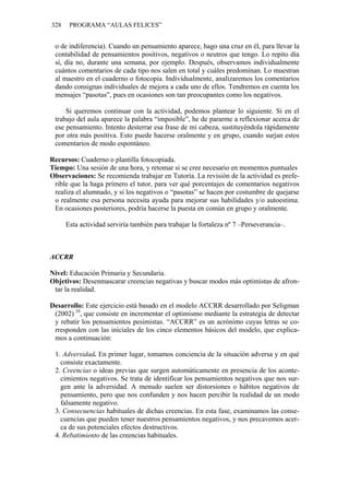 328 PROGRAMA “AULAS FELICES”
o de indiferencia). Cuando un pensamiento aparece, hago una cruz en él, para llevar la
contabilidad de pensamientos positivos, negativos o neutros que tengo. Lo repito día
sí, día no, durante una semana, por ejemplo. Después, observamos individualmente
cuántos comentarios de cada tipo nos salen en total y cuáles predominan. Lo muestran
al maestro en el cuaderno o fotocopia. Individualmente, analizaremos los comentarios
dando consignas individuales de mejora a cada uno de ellos. Tendremos en cuenta los
mensajes “pasotas”, pues en ocasiones son tan preocupantes como los negativos.
Si queremos continuar con la actividad, podemos plantear lo siguiente. Si en el
trabajo del aula aparece la palabra “imposible”, he de pararme a reflexionar acerca de
ese pensamiento. Intento desterrar esa frase de mi cabeza, sustituyéndola rápidamente
por otra más positiva. Esto puede hacerse oralmente y en grupo, cuando surjan estos
comentarios de modo espontáneo.
Recursos: Cuaderno o plantilla fotocopiada.
Tiempo: Una sesión de una hora, y retomar si se cree necesario en momentos puntuales
Observaciones: Se recomienda trabajar en Tutoría. La revisión de la actividad es prefe-
rible que la haga primero el tutor, para ver qué porcentajes de comentarios negativos
realiza el alumnado, y si los negativos o “pasotas” se hacen por costumbre de quejarse
o realmente esa persona necesita ayuda para mejorar sus habilidades y/o autoestima.
En ocasiones posteriores, podría hacerse la puesta en común en grupo y oralmente.
Esta actividad serviría también para trabajar la fortaleza nº 7 –Perseverancia–.
ACCRR
Nivel: Educación Primaria y Secundaria.
Objetivos: Desenmascarar creencias negativas y buscar modos más optimistas de afron-
tar la realidad.
Desarrollo: Este ejercicio está basado en el modelo ACCRR desarrollado por Seligman
(2002) 10
, que consiste en incrementar el optimismo mediante la estrategia de detectar
y rebatir los pensamientos pesimistas. “ACCRR” es un acrónimo cuyas letras se co-
rresponden con las iniciales de los cinco elementos básicos del modelo, que explica-
mos a continuación:
1. Adversidad. En primer lugar, tomamos conciencia de la situación adversa y en qué
consiste exactamente.
2. Creencias o ideas previas que surgen automáticamente en presencia de los aconte-
cimientos negativos. Se trata de identificar los pensamientos negativos que nos sur-
gen ante la adversidad. A menudo suelen ser distorsiones o hábitos negativos de
pensamiento, pero que nos confunden y nos hacen percibir la realidad de un modo
falsamente negativo.
3. Consecuencias habituales de dichas creencias. En esta fase, examinamos las conse-
cuencias que pueden tener nuestros pensamientos negativos, y nos precavemos acer-
ca de sus potenciales efectos destructivos.
4. Rebatimiento de las creencias habituales.
 