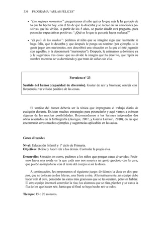 336 PROGRAMA “AULAS FELICES”
• “Los mejores momentos”: preguntamos al niño qué es lo que más le ha gustado de
lo que ha hecho hoy, con el fin de que lo describa y se recree en las emociones po-
sitivas que ha vivido. A partir de los 5 años, se puede añadir otra pregunta, para
potenciar expectativas positivas: “¿Qué es lo que te gustaría hacer mañana?”
• “El país de los sueños”: pedimos al niño que se imagine algo que realmente le
haga feliz, que lo describa y que después le ponga un nombre (por ejemplo, si le
gusta jugar con marionetas, nos describirá una situación en la que él esté jugando
con aquellas, y la denominará “marionetas”). Después, le animamos a dormirse ya
y le sugerimos tres cosas: que no olvide la imagen que ha descrito, que repita su
nombre mientras se va durmiendo y que trate de soñar con ella.
Fortaleza nº 23
Sentido del humor [capacidad de diversión]. Gustar de reír y bromear; sonreír con
frecuencia; ver el lado positivo de las cosas.
El sentido del humor debería ser la tónica que impregnara el trabajo diario de
cualquier docente. Existen muchas estrategias para potenciarlo y aquí vamos a esbozar
algunas de las muchas posibilidades. Recomendamos a los lectores interesados dos
obras reseñadas en la bibliografía (Jáuregui, 2007, y García Larrauri, 2010), en las que
encontrarán otros muchos ejemplos y sugerencias aplicables en las aulas.
Caras divertidas
Nivel: Educación Infantil y 1º ciclo de Primaria.
Objetivos: Reírse y hacer reír a los demás. Controlar la propia risa.
Desarrollo: Sentados en corro, pedimos a los niños que pongan caras divertidas. Pode-
mos hacer una ronda en la que cada uno nos muestra un gesto gracioso con la cara,
que puede acompañarse con el resto del cuerpo si así lo desea.
A continuación, les proponemos el siguiente juego: dividimos la clase en dos gru-
pos, que se colocan en dos hileras, una frente a otra. Alternativamente, un equipo debe
hacer reír al otro, poniendo las caras más graciosas que se les ocurran, pero sin hablar.
El otro equipo intentará controlar la risa; los alumnos que se rían, pierden y se van a la
fila de los que hacen reír, hasta que al final se haya hecho reír a todos.
Tiempo: 15 o 20 minutos.
 