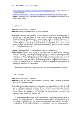 338 PROGRAMA “AULAS FELICES”
www.ciudadseva.com/textos/cuentos/euro/andersen/trajenue.htm (otra versión del
cuento anterior)
elmaestrocuentacuentos1.blogspot.com/2008/09/epaminondas–y–su–madrina.html
Tiempo: Una hora o más, dependiendo del número de actividades posteriores a la lectu-
ra del cuento inicial.
El teléfono roto
Nivel: Educación Infantil y Primaria.
Objetivos: Divertirse en situaciones de juego cotidianas.
Desarrollo: Nos colocamos sentados en corro. Uno de los niños, o la maestra, pasa un
mensaje que va a ir circulando de boca a oreja por todas las personas del círculo.
Cuando el mensaje llega finalmente a la persona que inició la ronda, lo dice en voz al-
ta para comparar la frase que le ha llegado con la que dijo en un principio. Las frases
se dicen deprisa, de manera que, al irla pasando al compañero, poco a poco va per-
diendo palabras por el camino, y se va volviendo extraña, graciosa, ridícula, hilaran-
te,…, y despierta nuestra risa.
Tiempo: Podemos dedicar 15 minutos de una clase, de cualquier área.
Observaciones: Existen otros juegos de este estilo que provocan la risa, como por
ejemplo: “preguntas y respuestas”. Colocados en corro, pensamos una pregunta que le
hacemos al compañero de nuestra izquierda, el cual nos da una respuesta. A su vez el
compañero de nuestra derecha nos preguntará y deberemos responderle. Tras esto, un
alumno inicia el juego diciendo lo que le ha preguntado el compañero de su derecha y
lo que le ha respondido el de la izquierda. Se trata de cruzar preguntas y respuestas, de
manera que despierten la risa de todos.
Es sanísimo reír en clase y hacerlo con una risa sana, despreocupada y relajante.
Cuentos animados
Nivel: Educación Infantil y Primaria.
Objetivos: Crear una situación que produzca diversión y risa. Estimular la atención.
Reforzar la lectura en voz alta.
Desarrollo: Vamos a leer un cuento en clase, pero con una dinámica especial, de modo
que se produzcan situaciones continuas de risa y diversión. Acordamos previamente
que, cuando aparezcan determinadas palabras en el cuento, todos vamos a realizar una
acción concreta. Por ejemplo: si sale la palabra “el”, levantamos las dos manos; ante
la palabra “una”, damos una palmada; etc.
A los alumnos de Educación Infantil les podemos leer el cuento nosotros. Con los
alumnos de Primaria, pueden ser ellos mismos quienes lo lean. A lo largo de la lectu-
ra, podemos ir dándoles más instrucciones, introduciendo nuevos gestos asociados a
otras palabras. De este modo, el juego se va complicando y las risas van en aumento.
 