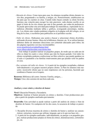 340 PROGRAMA “AULAS FELICES”
–Maratón de chistes. Como tarea para casa, los alumnos recopilan chistes durante va-
rios días, preguntando a su familia, a amigos, etc. Posteriormente, establecemos un
día para que los cuenten en clase. Cuando todos hayan contado su chiste favorito,
haremos una votación para escoger los más graciosos: cada alumno escribe en un
papel el título de los tres chistes que más le han gustado, por orden de preferencia.
Se puede aprovechar esta actividad para trabajar las matemáticas, expresando las es-
tadísticas obtenidas mediante tablas y gráficos, averiguando porcentajes, medias,
etc. Los chistes más votados podemos colgarlos en la página web del colegio, en un
blog de la clase, o escribirlos para publicarlos en el periódico escolar.
–Taller de chistes. Dedicamos una sesión a buscar y seleccionar chistes divertidos,
utilizando diversas fuentes: libros de la biblioteca, Internet, etc. Si se utiliza Internet,
debemos darles de antemano direcciones con contenido adecuados para niños; las
dos páginas siguientes son muy recomendables:
www.terueltirwal.es/redred/humor.html
www.elhuevodechocolate.com/chistes.htm
Este trabajo lo pueden realizar en pequeños grupos, de modo que en cada uno de
ellos se elijan los cuatro o cinco chistes que más les hayan gustado. Con todos los
chistes recopilados podemos confeccionar un libro colectivo, que puede quedarse en
el aula o ir pasándolo a las familias rotativamente para que puedan verlo los padres
en casa.
–Dos variantes del taller de chistes: 1) A partir de los ejemplos recopilados, elaborar
individualmente o en grupos nuestros propios chistes. 2) Para los alumnos más ma-
yores: reconvertir chistes que no sean respetuosos con las personas, haciendo que
combinen el humor con el respeto.
Recursos: Biblioteca del centro. Internet. Familia, amigos,…
Tiempo: Una o dos sesiones de una hora cada una.
Analizar y crear cómics y sketches de humor
Nivel: Educación Primaria y Secundaria.
Objetivos: Analizar el humor presente en cómics y sketches. Crear producciones pro-
pias a partir de ejemplos analizados previamente.
Desarrollo: Esta actividad se puede realizar a partir del análisis de cómics o bien de
sketches de humor. En cualquiera de los dos casos, la secuencia de trabajo es pareci-
da:
1. Recopilar diversas muestras de cómics o sketches de humor y analizar sus caracte-
rísticas: estructura, recursos que utilizan, lenguaje, qué es lo que nos hace reír,…
2. A partir de los ejemplos analizados, individualmente, en parejas o en pequeños gru-
pos, realizar producciones propias en forma de cómics, dramatizaciones, cortometra-
jes, etc.
 