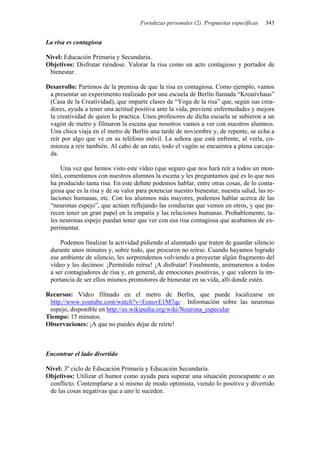 Fortalezas personales (2). Propuestas específicas 343
La risa es contagiosa
Nivel: Educación Primaria y Secundaria.
Objetivos: Disfrutar riéndose. Valorar la risa como un acto contagioso y portador de
bienestar.
Desarrollo: Partimos de la premisa de que la risa es contagiosa. Como ejemplo, vamos
a presentar un experimento realizado por una escuela de Berlín llamada “Kreativhaus”
(Casa de la Creatividad), que imparte clases de “Yoga de la risa” que, según sus crea-
dores, ayuda a tener una actitud positiva ante la vida, previene enfermedades y mejora
la creatividad de quien lo practica. Unos profesores de dicha escuela se subieron a un
vagón de metro y filmaron la escena que nosotros vamos a ver con nuestros alumnos.
Una chica viaja en el metro de Berlín una tarde de noviembre y, de repente, se echa a
reír por algo que ve en su teléfono móvil. La señora que está enfrente, al verla, co-
mienza a reír también. Al cabo de un rato, todo el vagón se encuentra a plena carcaja-
da.
Una vez que hemos visto este vídeo (que seguro que nos hará reír a todos un mon-
tón), comentamos con nuestros alumnos la escena y les preguntamos qué es lo que nos
ha producido tanta risa. En este debate podemos hablar, entre otras cosas, de lo conta-
giosa que es la risa y de su valor para potenciar nuestro bienestar, nuestra salud, las re-
laciones humanas, etc. Con los alumnos más mayores, podemos hablar acerca de las
“neuronas espejo”, que actúan reflejando las conductas que vemos en otros, y que pa-
recen tener un gran papel en la empatía y las relaciones humanas. Probablemente, ta-
les neuronas espejo puedan tener que ver con esa risa contagiosa que acabamos de ex-
perimentar.
Podemos finalizar la actividad pidiendo al alumnado que traten de guardar silencio
durante unos minutos y, sobre todo, que procuren no reírse. Cuando hayamos logrado
ese ambiente de silencio, les sorprendemos volviendo a proyectar algún fragmento del
vídeo y les decimos: ¡Permitido reírse! ¡A disfrutar! Finalmente, animaremos a todos
a ser contagiadores de risa y, en general, de emociones positivas, y que valoren la im-
portancia de ser ellos mismos promotores de bienestar en su vida, allí donde estén.
Recursos: Vídeo filmado en el metro de Berlín, que puede localizarse en
http://www.youtube.com/watch?v=EeauvE1M7qc Información sobre las neuronas
espejo, disponible en http://es.wikipedia.org/wiki/Neurona_especular
Tiempo: 15 minutos.
Observaciones: ¡A que no puedes dejar de reírte!
Encontrar el lado divertido
Nivel: 3º ciclo de Educación Primaria y Educación Secundaria.
Objetivos: Utilizar el humor como ayuda para superar una situación preocupante o un
conflicto. Contemplarse a sí mismo de modo optimista, viendo lo positivo y divertido
de las cosas negativas que a uno le suceden.
 