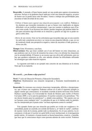 344 PROGRAMA “AULAS FELICES”
Desarrollo: A menudo, el buen humor puede ser una ayuda para superar circunstancias
adversas. Incluso si no podemos hacer nada por evitar una situación negativa, un poco
de humor nos la puede hacer más llevadera. Vamos a trabajar dos posibilidades para
encontrar el lado divertido de las cosas:
–Utilizar el humor para superar una situación preocupante o un conflicto. Pedimos a
los alumnos que recuerden momentos en que se hayan visto implicados en alguna
dificultad o en un conflicto interpersonal, y que nos cuenten si pudieron usar el hu-
mor como ayuda. Si no hicieron esto último, pueden imaginar qué podrían haber he-
cho para encontrar algo divertido en la situación y quitarle así algo de su poder ne-
gativo sobre ellos.
–Reírse de uno mismo. Esta vez les solicitamos que recuerden algo que en una ocasión
les salió mal, cometieron un error o se vieron en una situación ridícula, y que, en vez
de tomárselo desde una perspectiva negativa, traten de encontrar el lado gracioso y
reírse con ello.
Tiempo: Entre 30 minutos y una hora.
Observaciones: Hay que tener cuidado con el uso del humor en estas situaciones, ya
que podemos caer en el error de tomarnos las cosas a risa y no afrontar las situaciones
con la seriedad debida. El humor es un recurso que nos alivia del sufrimiento, pero no
hay que quedarse solamente en ello, sino además afrontar las dificultades utilizando
las estrategias que cada situación requiera.
La siguiente actividad es un ejemplo más concreto de una dinámica en la misma
línea que la ya expuesta.
Me ocurrió… ¿un drama o algo gracioso?
Nivel: 3º ciclo de Educación Primaria y Educación Secundaria.
Objetivos: Desdramatizar una situación inesperada y frustrante transformándola en
cómica.
Desarrollo: En ocasiones nos ocurren situaciones inesperadas, difíciles o decepcionan-
tes, que vivimos con vergüenza. Podemos utilizar en el aula el siguiente ejemplo (o
alguno similar que conozcamos): el incidente ocurrido al poeta mexicano José Emilio
Pacheco cuando llega a la Universidad de Alcalá de Henares para recibir el Premio
Cervantes 2009, y se le caen los pantalones. El escritor comentó a los periodistas: “No
me dieron tirantes para los pantalones”; y añadió estas palabras: “De repente eres un
ser humano como cualquier otro". La anécdota de que se le habían caído los pantalo-
nes fue interpretada por el poeta como “un buen argumento contra la vanidad”.
Este ejemplo ilustra que una situación que podría ser vivida con vergüenza e in-
comodidad, puede ser asumida con sentido del humor y, al “darle la vuelta”, cambian-
do nuestra visión de la misma, perder todo su dramatismo. En el caso anterior, la cir-
cunstancia vivida por el escritor no quitó brillo al acto institucional, ni el protagonista
perdió mérito. Al contrario: el poeta mostró su faceta humorística, creativa, y humilde,
que hace que le conozcamos mejor como persona además de como escritor. Podemos
 