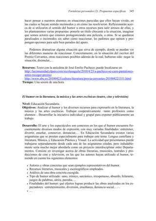 Fortalezas personales (2). Propuestas específicas 345
hacer pensar a nuestros alumnos en situaciones parecidas que ellos hayan vivido, en
las cuales se hayan sentido incómodos y en cómo las resolvieron. Reflexionarán acer-
ca de si utilizaron el sentido del humor u otros recursos para salir airosos de ellas, y
les plantearemos varias propuestas: ponerle un título chocante a la situación, imaginar
que somos actores que estamos protagonizando una película, u otras. Si se quedaron
paralizados o incómodos sin saber cómo reaccionar, les pedimos que opinen y pro-
pongan opciones para salir bien parados del apuro.
Podemos dramatizar alguna situación que sirva de ejemplo, donde se puedan ver
las diferentes maneras de reaccionar. Concretamente, en la situación del escritor del
Premio Cervantes, otras reacciones posibles además de la real, hubieran sido: negar la
situación, disimular,…
Recursos: Texto con la anécdota de José Emilio Pacheco; puede localizarse en:
http://lacomunidad.elpais.com/nicolasaguila/2010/4/23/a-pacheco-se-caen-pantalones-
antes-recoger-premio
http://www.abc.es/20100423/cultura-literatura/previa-cervantes-201004221311.html
Tiempo: Una sesión de una hora.
El humor en la literatura, la música y las artes escénicas (teatro, cine y televisión)
Nivel: Educación Secundaria.
Objetivos: Analizar el humor y los diversos recursos para expresarlo en la literatura, la
música y las artes escénicas. Trabajar cooperativamente –tanto profesores como
alumnos–. Desarrollar la iniciativa individual y grupal para exponer públicamente un
trabajo.
Desarrollo: El arte y los espectáculos son contextos en los que el humor encuentra fre-
cuentemente diversos modos de expresión, con muy variadas finalidades: entretener,
divertir, enseñar, conmover, denunciar,… En Educación Secundaria existen varias
asignaturas que se prestan especialmente para trabajar este tema: Lengua castellana y
literatura, Música, y Educación Plástica y Visual. La actividad que presentamos puede
trabajarse separadamente desde cada una de las asignaturas citadas, pero indudable-
mente sería mucho mejor abordarla como un proyecto interdisciplinar entre Departa-
mentos. Consiste en investigar acerca de obras literarias, musicales, teatrales y pro-
ducciones de cine y televisión, en las que los autores hayan utilizado el humor, te-
niendo en cuenta los siguientes elementos:
• Autores y obras concretas que sean ejemplos representativos del humor.
• Recursos literarios, musicales y escenográficos empleados.
• Análisis de una obra concreta escogida.
• Tipo de humor utilizado: sano, irónico, sarcástico, irrespetuoso, absurdo, hilarante,
juegos de palabras, sátira, parodia,…
• Finalidades del humor: qué efectos logran producir las obras analizadas en los es-
pectadores –entretenimiento, diversión, enseñanza, denuncia social,…–.
• …
 