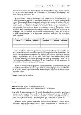 Fortalezas personales (2). Propuestas específicas 347
malos hábitos de ocio. Por ello nos parece importante dedicar tiempo en casa y en cla-
se a reflexionar sobre este tema con los jóvenes, y la actividad que proponemos a con-
tinuación puede contribuir a ello.
Preguntaremos a nuestros alumnos qué actividades realizan habitualmente para di-
vertirse con su grupo de amigos, y realizaremos una puesta en común anotando en la
pizarra el tipo de actividades, comentando además si les resultan divertidas, si las con-
sideran “sanas” o “peligrosas”, si hay alternativas mejores, etc. A continuación les
propondremos una reflexión individual, en la que van a analizar qué consecuencias –
tanto positivas como negativas– tienen las diversiones “sanas” y “peligrosas”, respec-
tivamente. Para que se sientan más libres opinando, les pediremos que no analicen las
actividades que realizan ellos habitualmente, sino las que suelen hacer los jóvenes de
su edad de modo general. Les propondremos el siguiente cuadro para que anoten en él
sus reflexiones:
Diversiones
sanas
Consecuencias
(positivas y negativas)
Diversiones
peligrosas
Consecuencias
(positivas y negativas)
Tras la reflexión individual, pondremos en común las ideas reflejadas en los cua-
dros, incidiendo en las consecuencias peligrosas que pueden tener determinadas con-
ductas: consumo de sustancias peligrosas, deportes o actividades temerarias, prácticas
sexuales irresponsables, etc. Nuestra labor como profesores consistirá especialmente
en destacar los peligros de dichas conductas y resaltar las alternativas “sanas” de di-
versión, tratando de llegar a la conclusión de que nos podemos divertir igualmente sin
tener que lamentar consecuencias no deseables.
Como en otras actividades, podemos pedirles finalmente que reflexionen acerca de
lo que hemos tratado hoy en clase y que, en la “Sección de propósitos” de su Cuader-
no de tutoría, anoten algunas intenciones personales para mejorar su modo de divertir-
se con los amigos.
Tiempo: Una sesión de una hora.
El mimo
Nivel: Educación Infantil, Primaria y Secundaria.
Objetivos: Dramatizar situaciones graciosas a través de la mímica.
Desarrollo: Preparamos una sesión de mimo, dramatizando una situación sencilla con
gran apoyo gestual, para despertar la risa de nuestro alumnado. La elección de la si-
tuación será en función de la edad del alumnado. Podemos utilizar temas clásicos,
como caídas graciosas, seguir o imitar a alguien, que se te escapa un globo, etc.
Podemos buscar ejemplos en Internet de actuaciones de mimos, y verlos previa-
mente para poder preparar luego nuestra propia representación. A continuación, los
 