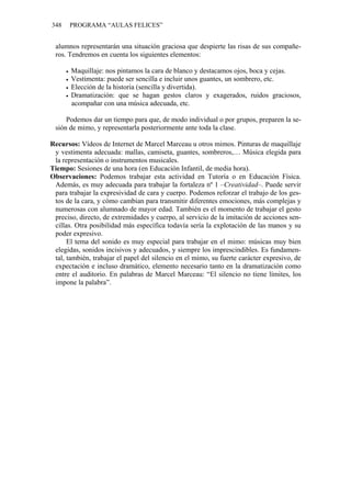 348 PROGRAMA “AULAS FELICES”
alumnos representarán una situación graciosa que despierte las risas de sus compañe-
ros. Tendremos en cuenta los siguientes elementos:
• Maquillaje: nos pintamos la cara de blanco y destacamos ojos, boca y cejas.
• Vestimenta: puede ser sencilla e incluir unos guantes, un sombrero, etc.
• Elección de la historia (sencilla y divertida).
• Dramatización: que se hagan gestos claros y exagerados, ruidos graciosos,
acompañar con una música adecuada, etc.
Podemos dar un tiempo para que, de modo individual o por grupos, preparen la se-
sión de mimo, y representarla posteriormente ante toda la clase.
Recursos: Vídeos de Internet de Marcel Marceau u otros mimos. Pinturas de maquillaje
y vestimenta adecuada: mallas, camiseta, guantes, sombreros,… Música elegida para
la representación o instrumentos musicales.
Tiempo: Sesiones de una hora (en Educación Infantil, de media hora).
Observaciones: Podemos trabajar esta actividad en Tutoría o en Educación Física.
Además, es muy adecuada para trabajar la fortaleza nº 1 –Creatividad–. Puede servir
para trabajar la expresividad de cara y cuerpo. Podemos reforzar el trabajo de los ges-
tos de la cara, y cómo cambian para transmitir diferentes emociones, más complejas y
numerosas con alumnado de mayor edad. También es el momento de trabajar el gesto
preciso, directo, de extremidades y cuerpo, al servicio de la imitación de acciones sen-
cillas. Otra posibilidad más específica todavía sería la explotación de las manos y su
poder expresivo.
El tema del sonido es muy especial para trabajar en el mimo: músicas muy bien
elegidas, sonidos incisivos y adecuados, y siempre los imprescindibles. Es fundamen-
tal, también, trabajar el papel del silencio en el mimo, su fuerte carácter expresivo, de
expectación e incluso dramático, elemento necesario tanto en la dramatización como
entre el auditorio. En palabras de Marcel Marceau: “El silencio no tiene límites, los
impone la palabra”.
 