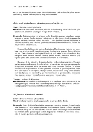 350 PROGRAMA “AULAS FELICES”
ras, ya que los contenidos que vamos a abordar tienen un carácter interdisciplinar y muy
abarcante, y pueden ser trabajados de muy diversos modos.
¡Estoy aquí!: mi familia es…, mis amigos son…, mi pueblo es…
Nivel: Educación Infantil y Primaria.
Objetivos: Ser conscientes de nuestra posición en el mundo y de la vinculación que
tenemos con la familia, los amigos, el lugar donde vivimos,…
Desarrollo: Todos nosotros, por el mero hecho de existir, estamos vinculados a unas
personas: a nuestra familia, amigos, vecinos, etc., y a los lugares donde se desarrolla
nuestra actividad cotidiana: escuela, localidad,… Esta actividad pretende sensibilizar a
los niños acerca de esos vínculos, que transcienden nuestra individualidad y dotan de
mayor sentido a nuestra vida.
En asamblea, hablamos del pueblo, la ciudad, el barrio donde vivimos, sus nom-
bres, características, edificios emblemáticos y significativos, personas ilustres del mis-
mo, etc. Todo ello nos es común por el hecho de vivir todos en un mismo lugar. Por
otra parte, todos nosotros tenemos familias, padres, madres, hermanos, abuelos, y si
algunos ya no están con nosotros también lo estuvieron en su momento.
Hablamos de los miembros de nuestra familia –podemos traer una foto–. Uno por
uno comentamos el nombre de todos ellos y el parentesco que nos une, destacando
siempre que no estamos solos, que somos parte de un engranaje familiar. Lo mismo
haríamos con las personas de la clase: ponemos en común lo que compartimos, fruto
de la convivencia en un espacio y tiempo común. Todos somos uno y somos además
parte de algo que nos trasciende y que nos vincula con lo que nos rodea. En nuestra
clase tenemos amigos y compañeros que apreciamos y nos aprecian.
Tiempo: 2 sesiones de 40 minutos.
Observaciones: La actividad se podría ampliar, si se considera, con la realización de un
árbol genealógico familiar, para visionar mejor nuestro lugar en la familia. Esta acti-
vidad puede servir también para trabajar la Fortaleza nº 10 –Amor–.
Mis fortalezas, al servicio de los demás
Nivel: Educación Primaria y Secundaria.
Objetivos: Poner nuestras fortalezas personales al servicio de los demás.
Desarrollo: Antes de iniciar la actividad, pasaremos a nuestros alumnos el cuestionario
VIA para conocer cuáles son sus fortalezas personales más fuertes y débiles. Después
de conocer esto y con los datos delante, cada uno de los chicos elige voluntariamente
una fortaleza de las que destaque. Se trata de poner esa fortaleza al servicio de los de-
más, de manera que transcienda a nuestra persona.
 