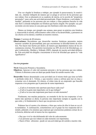 Fortalezas personales (2). Propuestas específicas 351
Una vez elegida la fortaleza a trabajar, por ejemplo la perseverancia, la creativi-
dad, etc., intentan trabajarla de manera que se ponga al servicio de las personas que
nos rodean. Esto se plasmaría en su cuaderno de tutoría, en la sección de “propósitos
personales”, pues sería una actividad personalizada. Eligen fortalezas y actividades “a
medida”, pensando en las personas que nos rodean y cómo podemos hacerles la vida
más fácil o cómoda trabajando esa fortaleza que hemos elegido. Por ejemplo: soy per-
severante con mis tareas en casa para que mis familiares estén más satisfechos.
Damos un tiempo, por ejemplo una semana, para poner en práctica esta fortaleza
y, transcurrida la misma, reflexionamos sobre cómo se ha desarrollado, y pensamos en
sus efectos en los demás y también en nosotros mismos.
Tiempo: 2 sesiones de 40 minutos.
Observaciones: Recordemos que desarrollar nuestras fortalezas personales mejora
nuestras variables de personalidad, para que encontremos la felicidad dentro de noso-
tros. Nos hacen más fuertes por dentro, de manera que dependamos menos de las cir-
cunstancias externas. Nos permiten incrementar ese 40% de nivel de felicidad que, se-
gún Lyubomirsky, Sheldon y Schkade (2005), depende de nuestra actividad delibera-
da. Esta actividad iría dirigida a incrementar el nivel de felicidad que aporta la “vida
significativa”.
Las tres preguntas
Nivel: Educación Primaria y Secundaria.
Objetivos: Apreciar el valor del momento presente y de las personas que nos rodean.
Valorar el altruismo como un ideal que puede llenar de sentido nuestra vida.
Desarrollo: Hemos denominado a esta actividad con el mismo título que tiene un bello
y profundo relato de L. Tolstoy, y que nosotros vamos a utilizar para leer en clase y
comentar con el alumnado. En síntesis, el relato trata de un emperador que buscaba
respuesta a tres preguntas que le parecían de suma importancia:
• ¿Cuál es el momento más oportuno para hacer cada cosa?
• ¿Cuál es la gente más importante con la que trabajar?
• ¿Cuál es la cosa más importante para hacer en todo momento?
Finalmente, tras muchas peripecias, un ermitaño le dio las tres respuestas: el mo-
mento más oportuno es ahora; la persona más importante siempre es aquella con la
que estás; y lo fundamental es hacer que esa persona sea feliz.
Podemos leer el cuento a los alumnos, o bien que varios de ellos lo lean en voz al-
ta turnándose. A continuación, comentaremos con el grupo las tres respuestas del er-
mitaño, pidiendo a los alumnos que expresen qué conclusiones podemos extraer de es-
ta historia; deberían salir al menos las tres siguientes:
• Hay que vivir la vida disfrutando del valor de cada momento.
• Las personas que nos rodean en cada momento son importantes.
• Hacer el bien –altruismo– puede ser una actividad que dé sentido a nuestra vida.
 