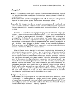 Fortalezas personales (2). Propuestas específicas 353
¿Para qué…?
Nivel: 3º ciclo de Educación Primaria y Educación Secundaria (simplificando el ejerci-
cio, también puede hacerse en Educación Infantil y el resto de ciclos de Primaria: ver
observaciones).
Objetivos: Valorar la felicidad como propósito de la vida de la mayoría de las personas.
Apreciar las cosas que nos aportan felicidad en el presente y el futuro.
Desarrollo: Este ejercicio tiene dos partes: en la primera, tratamos de ver cómo la ma-
yoría de nuestros propósitos cotidianos tienen como fin la felicidad; en la segunda, in-
tentamos apreciar que la felicidad no está solo en el futuro, sino también en el aquí y
el ahora.
Iniciamos la sesión lanzando al grupo una pregunta aparentemente simple; por
ejemplo: “¿Para qué he salido de casa esta mañana?”, “¿Para qué como todos los dí-
as?”, “¿Para qué me acuesto a dormir cada noche?”, “¿Para qué estoy aprendiendo en
el colegio?”,… El objetivo de esta pregunta es crear una “cadena de para qués”: a ca-
da respuesta de los alumnos, les planteamos un nuevo “para qué”. De este modo, esta-
blecemos una secuencia de razones que, probablemente, nos llevará a un propósito fi-
nal: “Ser feliz y hacer felices a los demás”. A partir de este ejercicio, podemos re-
flexionar en clase sobre la felicidad como meta más o menos consciente de todo ser
humano, y abrir nuevos debates en torno a este tema.
Pero el ejercicio anterior podría llevar a pensar erróneamente que la felicidad se si-
túa únicamente en un momento futuro, y que no apreciemos la importancia de las
condiciones que ya tenemos en el presente para ser felices. Para evitar esto, propone-
mos un segundo ejercicio: pedimos a los alumnos que imaginen que lo que han vivido
hoy es como una película de vídeo, y que vamos a “rebobinar” y situarnos 5 segundos
antes de despertarnos hoy. Les solicitamos que cuenten interiormente hasta 5 y que
recreen lo más intensamente posible la sensación del despertar, que se imaginen
abriendo los ojos esta mañana y que traten de apreciar qué condiciones tenían esta
mañana que les podían hacer sentir felices ya: el hecho de estar vivos, tener salud, la
familia que les rodea, tener un hogar y una habitación donde cobijarse y dormir, sentir
el placer de respirar,… Entre todos, podemos hacer un listado de todas esas cosas que
nos hacen sentir bienestar en el aquí y el ahora, y tratar de valorarlas de una forma
más consciente que como solemos hacer en nuestra rutina diaria.
Tiempo: 15 o 20 minutos.
Observaciones: 1) La segunda parte de este ejercicio se puede hacer también en Educa-
ción Infantil y el resto de ciclos de Primaria, simplificando: “Cuando me despier-
to/cuando llego a casa/cuando estoy en el colegio: ¿qué cosas me hacen feliz?” 2) Esta
actividad puede servir para desarrollar también otras fortalezas: Vitalidad, Aprecia-
ción de la belleza y la excelencia, Gratitud y Esperanza.
 
