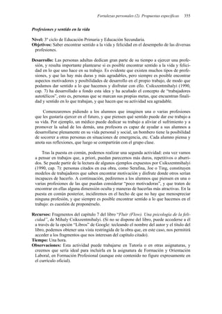 Fortalezas personales (2). Propuestas específicas 355
Profesiones y sentido en la vida
Nivel: 3º ciclo de Educación Primaria y Educación Secundaria.
Objetivos: Saber encontrar sentido a la vida y felicidad en el desempeño de las diversas
profesiones.
Desarrollo: Las personas adultas dedican gran parte de su tiempo a ejercer una profe-
sión, y resulta importante plantearse si es posible encontrar sentido a la vida y felici-
dad en lo que uno hace en su trabajo. Es evidente que existen muchos tipos de profe-
siones, y que las hay más duras y más agradables, pero siempre es posible encontrar
aspectos motivadores y posibilidades de desarrollo en el propio trabajo, de modo que
podamos dar sentido a lo que hacemos y disfrutar con ello. Csikszentmihalyi (1990,
cap. 7) ha desarrollado a fondo esta idea y ha acuñado el concepto de “trabajadores
autotélicos”, esto es, personas que se marcan sus propias metas, que encuentran finali-
dad y sentido en lo que trabajan, y que hacen que su actividad sea agradable.
Comenzaremos pidiendo a los alumnos que imaginen una o varias profesiones
que les gustaría ejercer en el futuro, y que piensen qué sentido puede dar ese trabajo a
su vida. Por ejemplo, un médico puede dedicar su trabajo a aliviar el sufrimiento y a
promover la salud de los demás, una profesora es capaz de ayudar a sus alumnos a
desarrollarse plenamente en su vida personal y social, un bombero tiene la posibilidad
de socorrer a otras personas en situaciones de emergencia, etc. Cada alumno piensa y
anota sus reflexiones, que luego se compartirán con el grupo clase.
Tras la puesta en común, podemos realizar una segunda actividad: esta vez vamos
a pensar en trabajos que, a priori, puedan parecernos más duros, repetitivos o aburri-
dos. Se puede partir de la lectura de algunos ejemplos expuestos por Csikszentmihalyi
(1990, cap. 7): personas citados en esa obra, como Serafina, Joe o Ting, constituyen
modelos de trabajadores que saben encontrar motivación y disfrute donde otros serían
incapaces de hacerlo. A continuación, pediremos a los alumnos que piensen en una o
varias profesiones de las que puedan considerar “poco motivadoras”, y que traten de
encontrar en ellas alguna dimensión oculta y maneras de hacerlas más atractivas. En la
puesta en común posterior, incidiremos en el hecho de que no hay que menospreciar
ninguna profesión, y que siempre es posible encontrar sentido a lo que hacemos en el
trabajo: es cuestión de proponérselo.
Recursos: Fragmentos del capítulo 7 del libro “Fluir (Flow). Una psicología de la feli-
cidad”, de Mihaly Csikszentmihalyi. (Si no se dispone del libro, puede accederse a él
a través de la opción “Libros” de Google: tecleando el nombre del autor y el título del
libro, podemos obtener una vista restringida de la obra que, en este caso, nos permitirá
acceder a los fragmentos que nos interesan del capítulo citado).
Tiempo: Una hora.
Observaciones: Esta actividad puede trabajarse en Tutoría o en otras asignaturas, y
creemos que sería ideal para incluirla en la asignatura de Formación y Orientación
Laboral, en Formación Profesional (aunque este contenido no figure expresamente en
el currículo oficial).
 