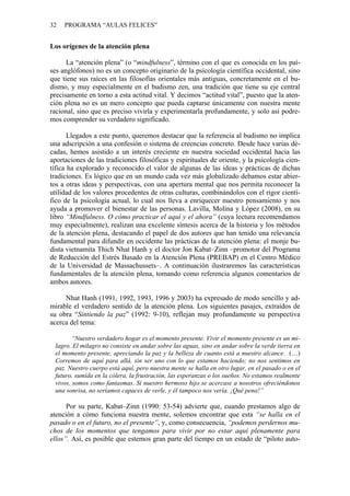 32 PROGRAMA “AULAS FELICES”
Los orígenes de la atención plena
La “atención plena” (o “mindfulness”, término con el que es conocida en los paí-
ses anglófonos) no es un concepto originario de la psicología científica occidental, sino
que tiene sus raíces en las filosofías orientales más antiguas, concretamente en el bu-
dismo, y muy especialmente en el budismo zen, una tradición que tiene su eje central
precisamente en torno a esta actitud vital. Y decimos “actitud vital”, puesto que la aten-
ción plena no es un mero concepto que pueda captarse únicamente con nuestra mente
racional, sino que es preciso vivirla y experimentarla profundamente, y solo así podre-
mos comprender su verdadero significado.
Llegados a este punto, queremos destacar que la referencia al budismo no implica
una adscripción a una confesión o sistema de creencias concreto. Desde hace varias dé-
cadas, hemos asistido a un interés creciente en nuestra sociedad occidental hacia las
aportaciones de las tradiciones filosóficas y espirituales de oriente, y la psicología cien-
tífica ha explorado y reconocido el valor de algunas de las ideas y prácticas de dichas
tradiciones. Es lógico que en un mundo cada vez más globalizado debamos estar abier-
tos a otras ideas y perspectivas, con una apertura mental que nos permita reconocer la
utilidad de los valores procedentes de otras culturas, combinándolos con el rigor cientí-
fico de la psicología actual, lo cual nos lleva a enriquecer nuestro pensamiento y nos
ayuda a promover el bienestar de las personas. Lavilla, Molina y López (2008), en su
libro “Mindfulness. O cómo practicar el aquí y el ahora” (cuya lectura recomendamos
muy especialmente), realizan una excelente síntesis acerca de la historia y los métodos
de la atención plena, destacando el papel de dos autores que han tenido una relevancia
fundamental para difundir en occidente las prácticas de la atención plena: el monje bu-
dista vietnamita Thich Nhat Hanh y el doctor Jon Kabat–Zinn –promotor del Programa
de Reducción del Estrés Basado en la Atención Plena (PREBAP) en el Centro Médico
de la Universidad de Massachussets–. A continuación ilustraremos las características
fundamentales de la atención plena, tomando como referencia algunos comentarios de
ambos autores.
Nhat Hanh (1991, 1992, 1993, 1996 y 2003) ha expresado de modo sencillo y ad-
mirable el verdadero sentido de la atención plena. Los siguientes pasajes, extraídos de
su obra “Sintiendo la paz” (1992: 9-10), reflejan muy profundamente su perspectiva
acerca del tema:
“Nuestro verdadero hogar es el momento presente. Vivir el momento presente es un mi-
lagro. El milagro no consiste en andar sobre las aguas, sino en andar sobre la verde tierra en
el momento presente, apreciando la paz y la belleza de cuanto está a nuestro alcance. (…)
Corremos de aquí para allá, sin ser uno con lo que estamos haciendo; no nos sentimos en
paz. Nuestro cuerpo está aquí, pero nuestra mente se halla en otro lugar, en el pasado o en el
futuro, sumida en la cólera, la frustración, las esperanzas o los sueños. No estamos realmente
vivos, somos como fantasmas. Si nuestro hermoso hijo se acercase a nosotros ofreciéndonos
una sonrisa, no seríamos capaces de verle, y él tampoco nos vería. ¡Qué pena!”
Por su parte, Kabat–Zinn (1990: 53-54) advierte que, cuando prestamos algo de
atención a cómo funciona nuestra mente, solemos encontrar que esta “se halla en el
pasado o en el futuro, no el presente”, y, como consecuencia, “podemos perdernos mu-
chos de los momentos que tengamos para vivir por no estar aquí plenamente para
ellos”. Así, es posible que estemos gran parte del tiempo en un estado de “piloto auto-
 