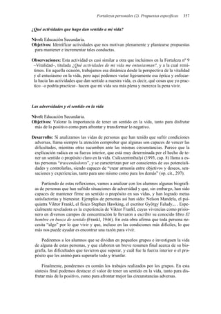 Fortalezas personales (2). Propuestas específicas 357
¿Qué actividades que hago dan sentido a mi vida?
Nivel: Educación Secundaria.
Objetivos: Identificar actividades que nos motivan plenamente y plantearse propuestas
para mantener e incrementar tales conductas.
Observaciones: Esta actividad es casi similar a otra que incluimos en la Fortaleza nº 9
–Vitalidad–, titulada ¿Qué actividades de mi vida me entusiasman?, y a la cual remi-
timos. En aquella ocasión, trabajamos esa dinámica desde la perspectiva de la vitalidad
y el entusiasmo en la vida, pero aquí podemos variar ligeramente esa óptica y enfocar-
la hacia las actividades que dan sentido a nuestra vida, es decir, qué cosas que yo prac-
tico –o podría practicar– hacen que mi vida sea más plena y merezca la pena vivir.
Las adversidades y el sentido en la vida
Nivel: Educación Secundaria.
Objetivos: Valorar la importancia de tener un sentido en la vida, tanto para disfrutar
más de lo positivo como para afrontar y transformar lo negativo.
Desarrollo: Si analizamos las vidas de personas que han tenido que sufrir condiciones
adversas, llama siempre la atención comprobar que algunas son capaces de vencer las
dificultades, mientras otras sucumben ante las mismas circunstancias. Parece que la
explicación radica en su fuerza interior, que está muy determinada por el hecho de te-
ner un sentido o propósito claro en la vida. Csikszentmihalyi (1993, cap. 8) llama a es-
tas personas “trascendedores”, y se caracterizan por ser conscientes de sus potenciali-
dades y controlarlas, siendo capaces de “crear armonía entre objetivos y deseos, sen-
saciones y experiencias, tanto para uno mismo como para los demás” (op. cit., 297).
Partiendo de estas reflexiones, vamos a analizar con los alumnos algunas biografí-
as de personas que han sufrido situaciones de adversidad y que, sin embargo, han sido
capaces de mantener firme un sentido o propósito en sus vidas, y han logrado metas
satisfactorias y bienestar. Ejemplos de personas así han sido: Nelson Mandela, el psi-
quiatra Viktor Frankl, el físico Stephen Hawking, el escritor György Faludy,… Espe-
cialmente reveladora es la experiencia de Viktor Frankl, cuyas vivencias como prisio-
nero en diversos campos de concentración le llevaron a escribir su conocido libro El
hombre en busca de sentido (Frankl, 1946). En esta obra afirma que toda persona ne-
cesita “algo” por lo que vivir y que, incluso en las condiciones más difíciles, lo que
más nos puede ayudar es encontrar una razón para vivir.
Pediremos a los alumnos que se dividan en pequeños grupos e investiguen la vida
de alguna de estas personas, y que elaboren un breve resumen final acerca de su bio-
grafía, las dificultades que tuvieron que superar, y cuál fue la fuerza interior o el pro-
pósito que les animó para superarlo todo y triunfar.
Finalmente, pondremos en común los trabajos realizados por los grupos. En esta
síntesis final podemos destacar el valor de tener un sentido en la vida, tanto para dis-
frutar más de lo positivo, como para afrontar mejor las circunstancias adversas.
 